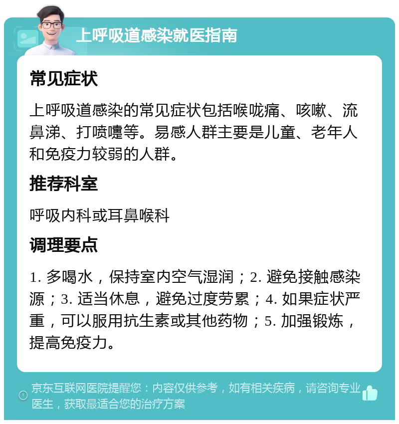 上呼吸道感染就医指南 常见症状 上呼吸道感染的常见症状包括喉咙痛、咳嗽、流鼻涕、打喷嚏等。易感人群主要是儿童、老年人和免疫力较弱的人群。 推荐科室 呼吸内科或耳鼻喉科 调理要点 1. 多喝水，保持室内空气湿润；2. 避免接触感染源；3. 适当休息，避免过度劳累；4. 如果症状严重，可以服用抗生素或其他药物；5. 加强锻炼，提高免疫力。