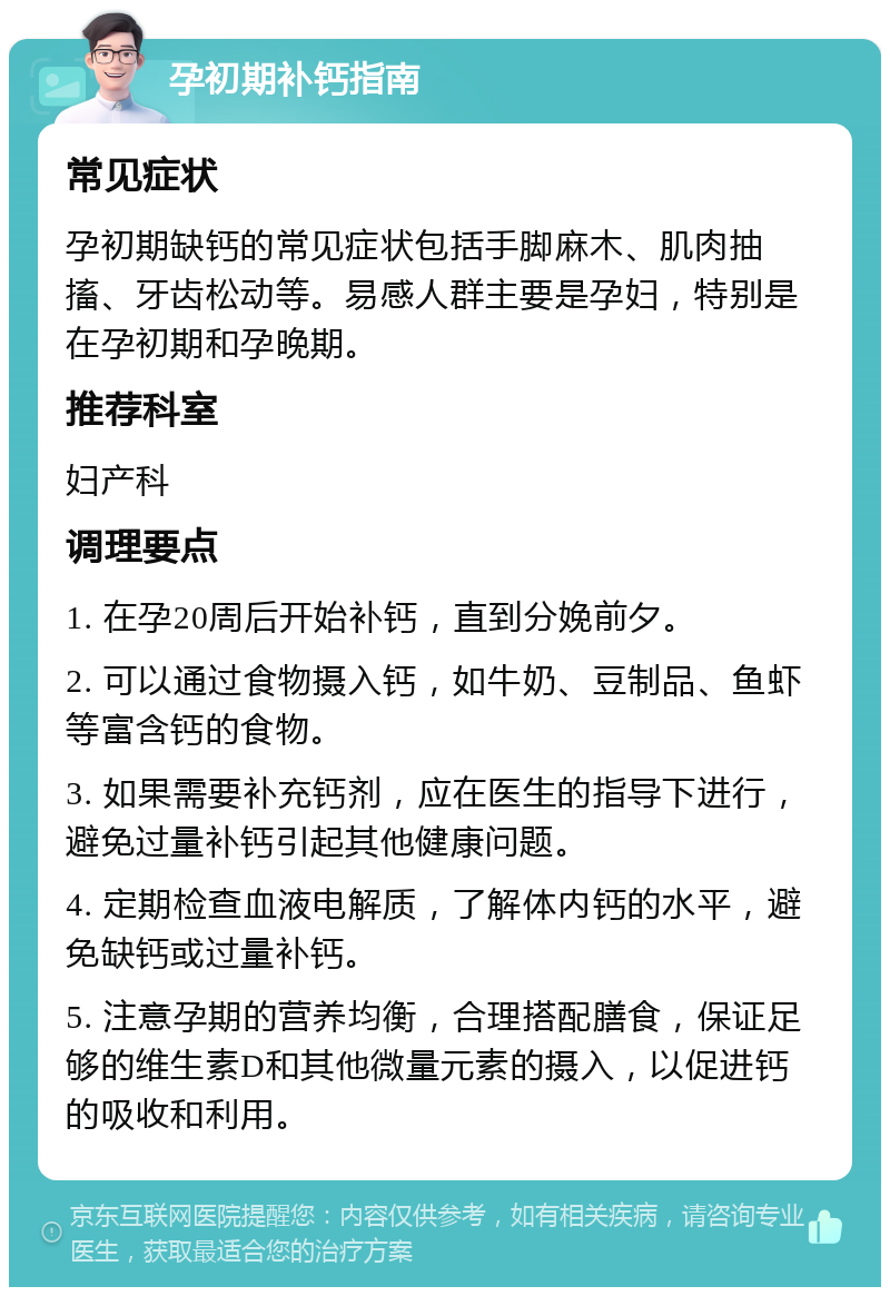 孕初期补钙指南 常见症状 孕初期缺钙的常见症状包括手脚麻木、肌肉抽搐、牙齿松动等。易感人群主要是孕妇，特别是在孕初期和孕晚期。 推荐科室 妇产科 调理要点 1. 在孕20周后开始补钙，直到分娩前夕。 2. 可以通过食物摄入钙，如牛奶、豆制品、鱼虾等富含钙的食物。 3. 如果需要补充钙剂，应在医生的指导下进行，避免过量补钙引起其他健康问题。 4. 定期检查血液电解质，了解体内钙的水平，避免缺钙或过量补钙。 5. 注意孕期的营养均衡，合理搭配膳食，保证足够的维生素D和其他微量元素的摄入，以促进钙的吸收和利用。