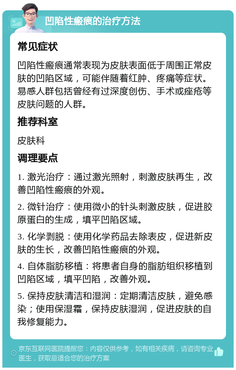 凹陷性瘢痕的治疗方法 常见症状 凹陷性瘢痕通常表现为皮肤表面低于周围正常皮肤的凹陷区域，可能伴随着红肿、疼痛等症状。易感人群包括曾经有过深度创伤、手术或痤疮等皮肤问题的人群。 推荐科室 皮肤科 调理要点 1. 激光治疗：通过激光照射，刺激皮肤再生，改善凹陷性瘢痕的外观。 2. 微针治疗：使用微小的针头刺激皮肤，促进胶原蛋白的生成，填平凹陷区域。 3. 化学剥脱：使用化学药品去除表皮，促进新皮肤的生长，改善凹陷性瘢痕的外观。 4. 自体脂肪移植：将患者自身的脂肪组织移植到凹陷区域，填平凹陷，改善外观。 5. 保持皮肤清洁和湿润：定期清洁皮肤，避免感染；使用保湿霜，保持皮肤湿润，促进皮肤的自我修复能力。