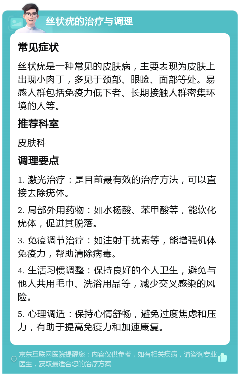 丝状疣的治疗与调理 常见症状 丝状疣是一种常见的皮肤病，主要表现为皮肤上出现小肉丁，多见于颈部、眼睑、面部等处。易感人群包括免疫力低下者、长期接触人群密集环境的人等。 推荐科室 皮肤科 调理要点 1. 激光治疗：是目前最有效的治疗方法，可以直接去除疣体。 2. 局部外用药物：如水杨酸、苯甲酸等，能软化疣体，促进其脱落。 3. 免疫调节治疗：如注射干扰素等，能增强机体免疫力，帮助清除病毒。 4. 生活习惯调整：保持良好的个人卫生，避免与他人共用毛巾、洗浴用品等，减少交叉感染的风险。 5. 心理调适：保持心情舒畅，避免过度焦虑和压力，有助于提高免疫力和加速康复。