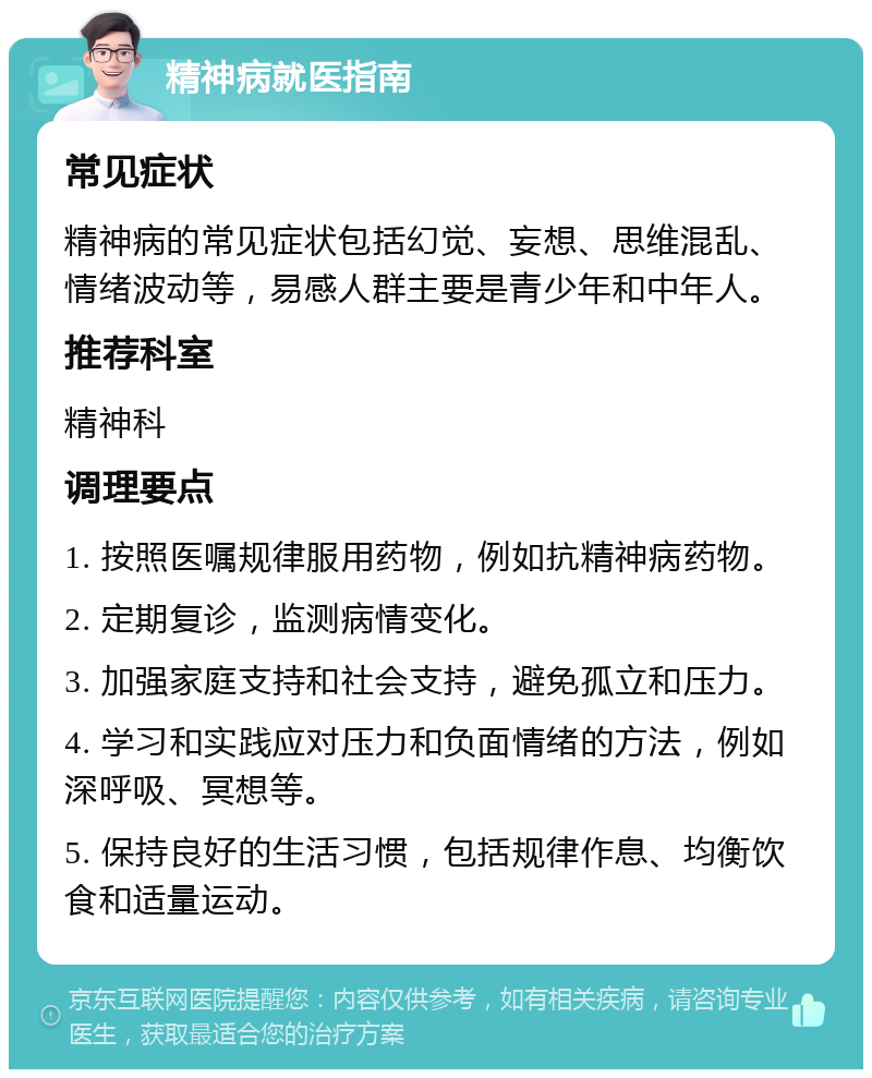 精神病就医指南 常见症状 精神病的常见症状包括幻觉、妄想、思维混乱、情绪波动等，易感人群主要是青少年和中年人。 推荐科室 精神科 调理要点 1. 按照医嘱规律服用药物，例如抗精神病药物。 2. 定期复诊，监测病情变化。 3. 加强家庭支持和社会支持，避免孤立和压力。 4. 学习和实践应对压力和负面情绪的方法，例如深呼吸、冥想等。 5. 保持良好的生活习惯，包括规律作息、均衡饮食和适量运动。