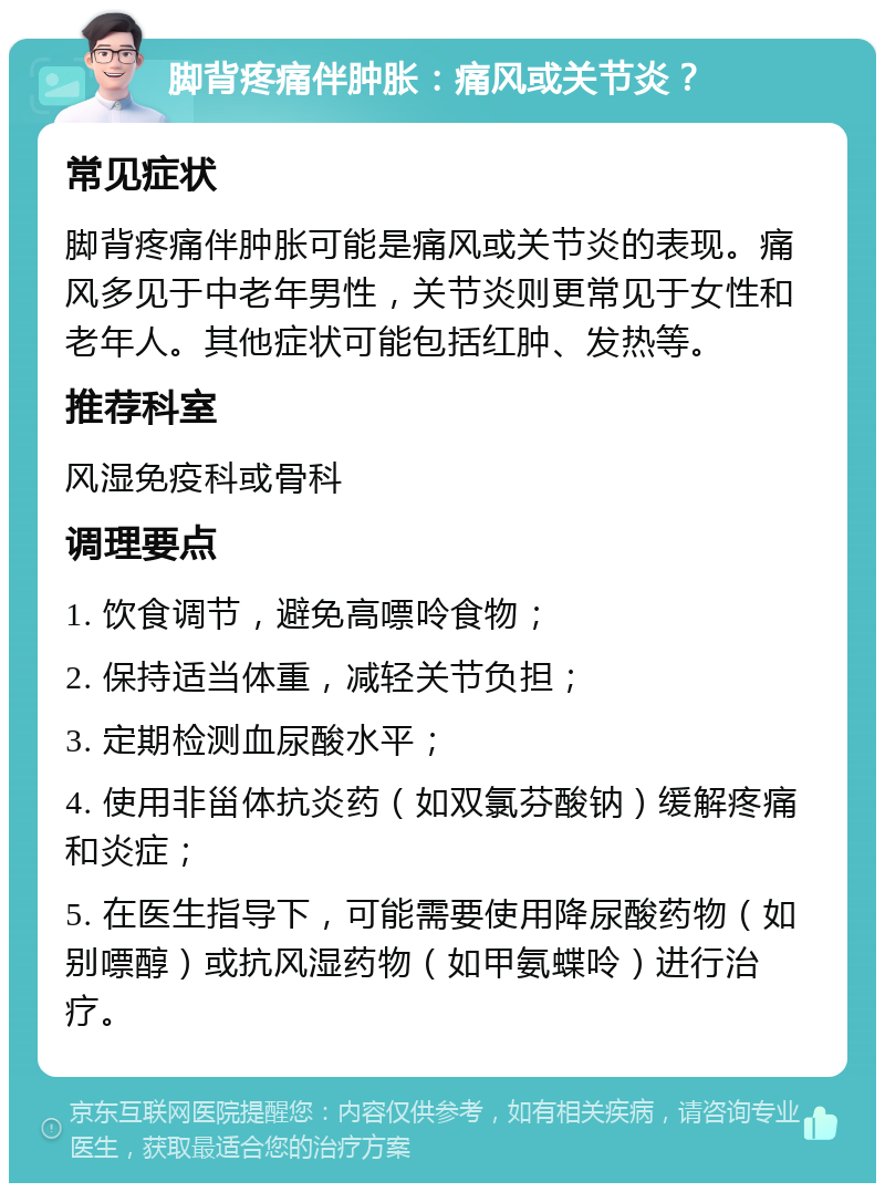 脚背疼痛伴肿胀：痛风或关节炎？ 常见症状 脚背疼痛伴肿胀可能是痛风或关节炎的表现。痛风多见于中老年男性，关节炎则更常见于女性和老年人。其他症状可能包括红肿、发热等。 推荐科室 风湿免疫科或骨科 调理要点 1. 饮食调节，避免高嘌呤食物； 2. 保持适当体重，减轻关节负担； 3. 定期检测血尿酸水平； 4. 使用非甾体抗炎药（如双氯芬酸钠）缓解疼痛和炎症； 5. 在医生指导下，可能需要使用降尿酸药物（如别嘌醇）或抗风湿药物（如甲氨蝶呤）进行治疗。