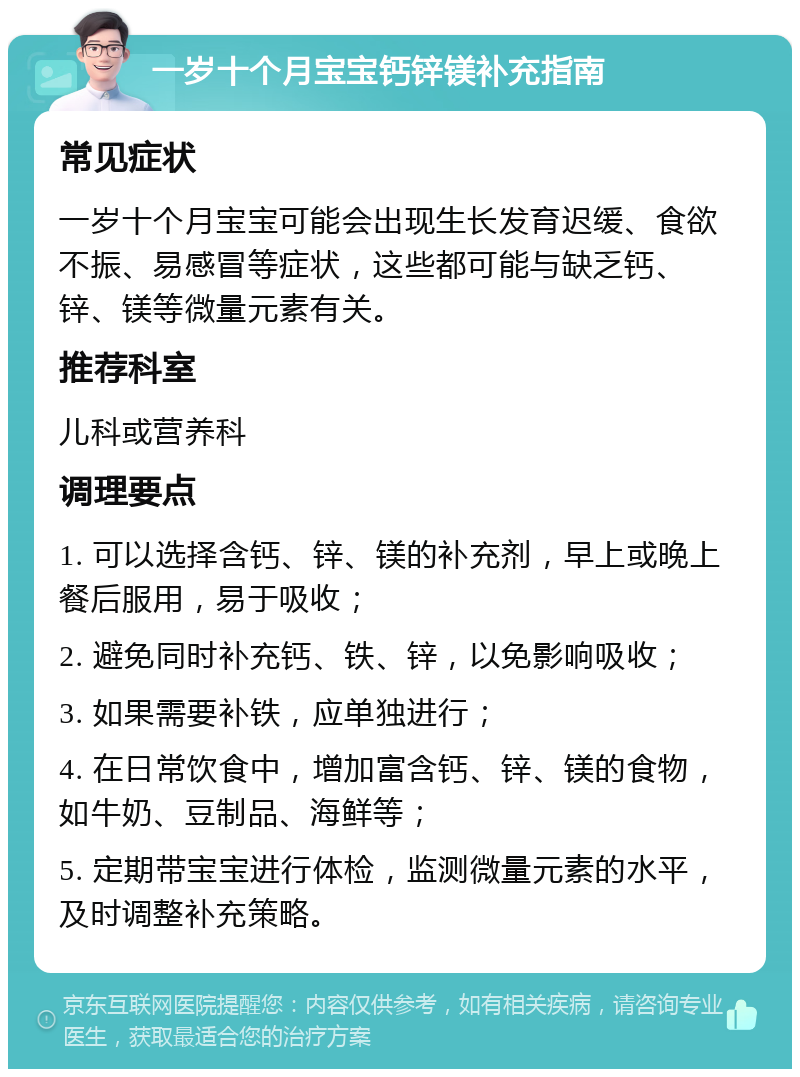 一岁十个月宝宝钙锌镁补充指南 常见症状 一岁十个月宝宝可能会出现生长发育迟缓、食欲不振、易感冒等症状，这些都可能与缺乏钙、锌、镁等微量元素有关。 推荐科室 儿科或营养科 调理要点 1. 可以选择含钙、锌、镁的补充剂，早上或晚上餐后服用，易于吸收； 2. 避免同时补充钙、铁、锌，以免影响吸收； 3. 如果需要补铁，应单独进行； 4. 在日常饮食中，增加富含钙、锌、镁的食物，如牛奶、豆制品、海鲜等； 5. 定期带宝宝进行体检，监测微量元素的水平，及时调整补充策略。