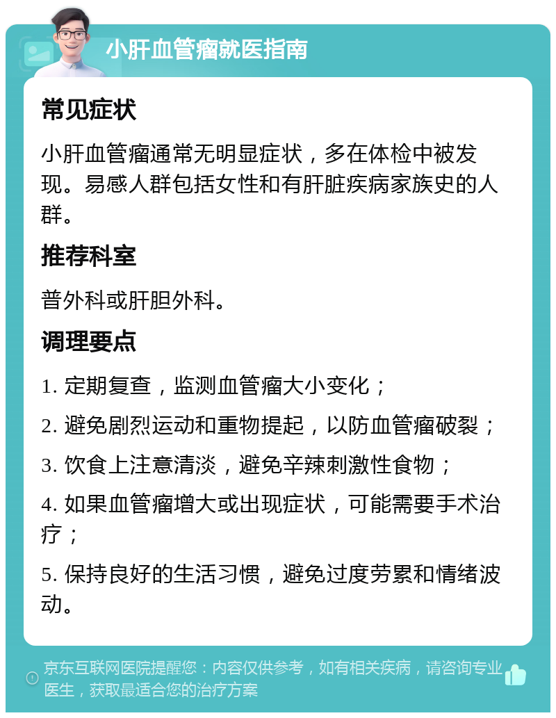 小肝血管瘤就医指南 常见症状 小肝血管瘤通常无明显症状，多在体检中被发现。易感人群包括女性和有肝脏疾病家族史的人群。 推荐科室 普外科或肝胆外科。 调理要点 1. 定期复查，监测血管瘤大小变化； 2. 避免剧烈运动和重物提起，以防血管瘤破裂； 3. 饮食上注意清淡，避免辛辣刺激性食物； 4. 如果血管瘤增大或出现症状，可能需要手术治疗； 5. 保持良好的生活习惯，避免过度劳累和情绪波动。