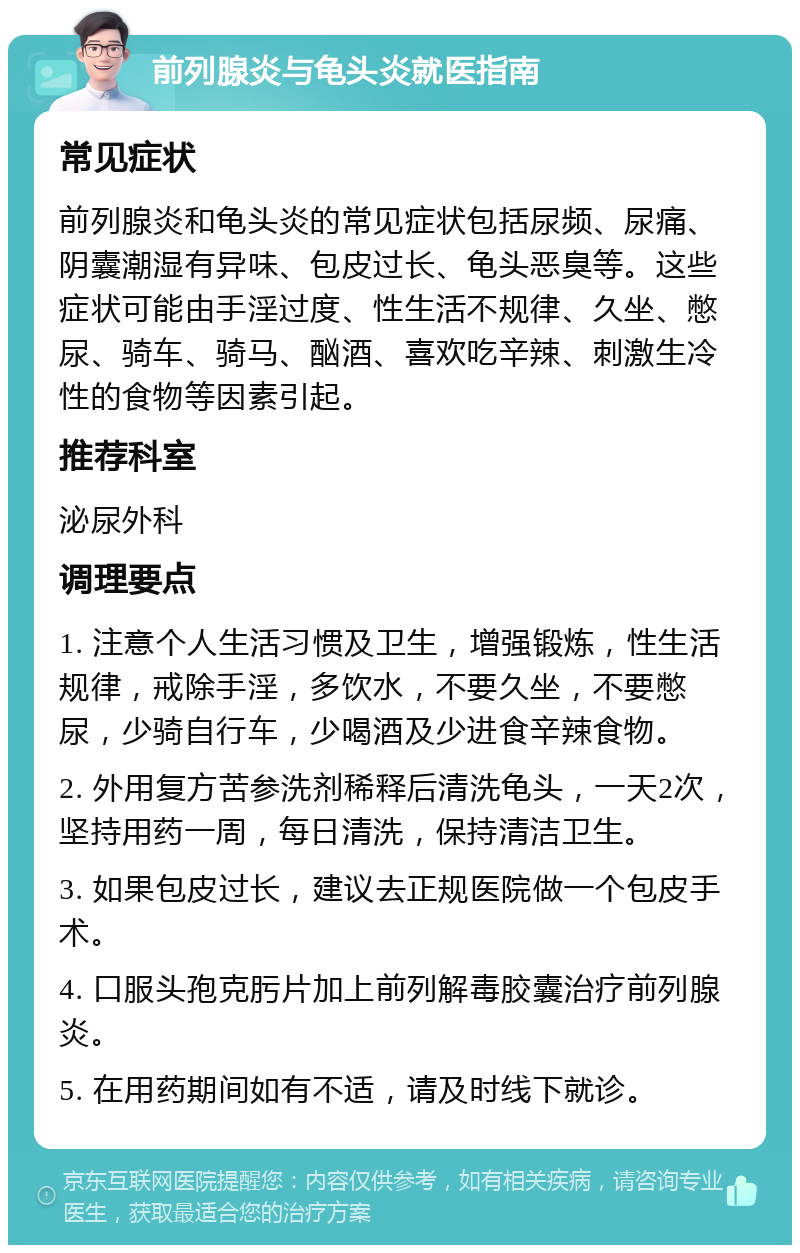 前列腺炎与龟头炎就医指南 常见症状 前列腺炎和龟头炎的常见症状包括尿频、尿痛、阴囊潮湿有异味、包皮过长、龟头恶臭等。这些症状可能由手淫过度、性生活不规律、久坐、憋尿、骑车、骑马、酗酒、喜欢吃辛辣、刺激生冷性的食物等因素引起。 推荐科室 泌尿外科 调理要点 1. 注意个人生活习惯及卫生，增强锻炼，性生活规律，戒除手淫，多饮水，不要久坐，不要憋尿，少骑自行车，少喝酒及少进食辛辣食物。 2. 外用复方苦参洗剂稀释后清洗龟头，一天2次，坚持用药一周，每日清洗，保持清洁卫生。 3. 如果包皮过长，建议去正规医院做一个包皮手术。 4. 口服头孢克肟片加上前列解毒胶囊治疗前列腺炎。 5. 在用药期间如有不适，请及时线下就诊。