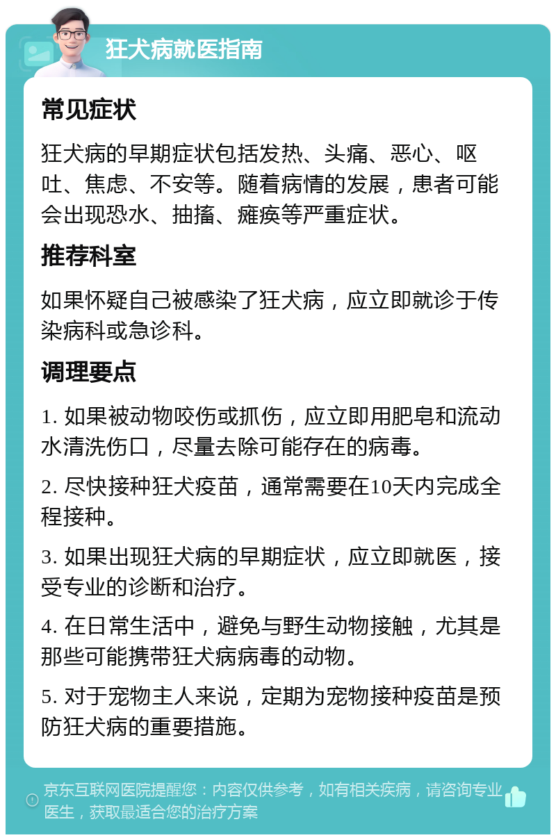 狂犬病就医指南 常见症状 狂犬病的早期症状包括发热、头痛、恶心、呕吐、焦虑、不安等。随着病情的发展，患者可能会出现恐水、抽搐、瘫痪等严重症状。 推荐科室 如果怀疑自己被感染了狂犬病，应立即就诊于传染病科或急诊科。 调理要点 1. 如果被动物咬伤或抓伤，应立即用肥皂和流动水清洗伤口，尽量去除可能存在的病毒。 2. 尽快接种狂犬疫苗，通常需要在10天内完成全程接种。 3. 如果出现狂犬病的早期症状，应立即就医，接受专业的诊断和治疗。 4. 在日常生活中，避免与野生动物接触，尤其是那些可能携带狂犬病病毒的动物。 5. 对于宠物主人来说，定期为宠物接种疫苗是预防狂犬病的重要措施。