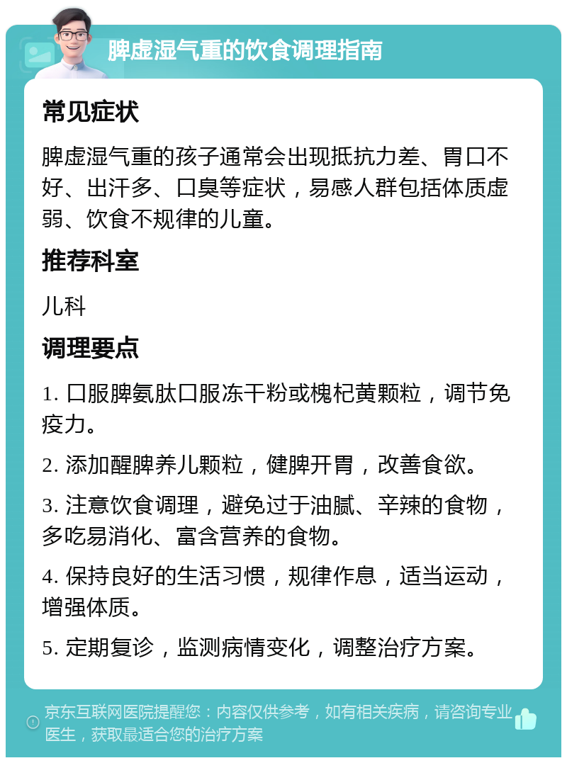 脾虚湿气重的饮食调理指南 常见症状 脾虚湿气重的孩子通常会出现抵抗力差、胃口不好、出汗多、口臭等症状，易感人群包括体质虚弱、饮食不规律的儿童。 推荐科室 儿科 调理要点 1. 口服脾氨肽口服冻干粉或槐杞黄颗粒，调节免疫力。 2. 添加醒脾养儿颗粒，健脾开胃，改善食欲。 3. 注意饮食调理，避免过于油腻、辛辣的食物，多吃易消化、富含营养的食物。 4. 保持良好的生活习惯，规律作息，适当运动，增强体质。 5. 定期复诊，监测病情变化，调整治疗方案。