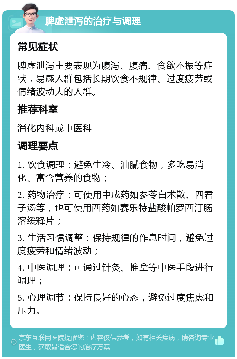 脾虚泄泻的治疗与调理 常见症状 脾虚泄泻主要表现为腹泻、腹痛、食欲不振等症状，易感人群包括长期饮食不规律、过度疲劳或情绪波动大的人群。 推荐科室 消化内科或中医科 调理要点 1. 饮食调理：避免生冷、油腻食物，多吃易消化、富含营养的食物； 2. 药物治疗：可使用中成药如参苓白术散、四君子汤等，也可使用西药如赛乐特盐酸帕罗西汀肠溶缓释片； 3. 生活习惯调整：保持规律的作息时间，避免过度疲劳和情绪波动； 4. 中医调理：可通过针灸、推拿等中医手段进行调理； 5. 心理调节：保持良好的心态，避免过度焦虑和压力。