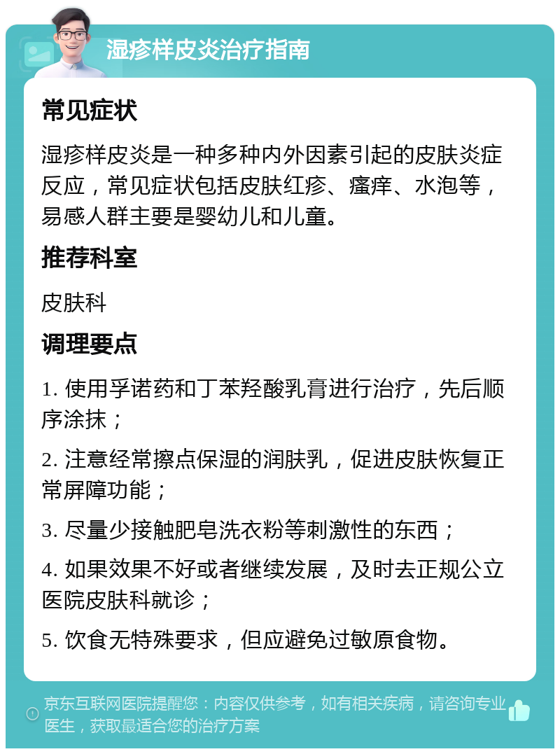 湿疹样皮炎治疗指南 常见症状 湿疹样皮炎是一种多种内外因素引起的皮肤炎症反应，常见症状包括皮肤红疹、瘙痒、水泡等，易感人群主要是婴幼儿和儿童。 推荐科室 皮肤科 调理要点 1. 使用孚诺药和丁苯羟酸乳膏进行治疗，先后顺序涂抹； 2. 注意经常擦点保湿的润肤乳，促进皮肤恢复正常屏障功能； 3. 尽量少接触肥皂洗衣粉等刺激性的东西； 4. 如果效果不好或者继续发展，及时去正规公立医院皮肤科就诊； 5. 饮食无特殊要求，但应避免过敏原食物。