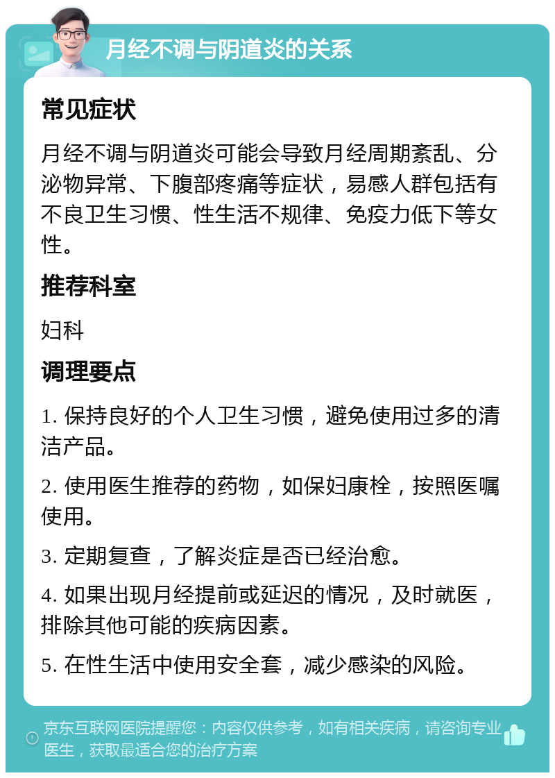 月经不调与阴道炎的关系 常见症状 月经不调与阴道炎可能会导致月经周期紊乱、分泌物异常、下腹部疼痛等症状，易感人群包括有不良卫生习惯、性生活不规律、免疫力低下等女性。 推荐科室 妇科 调理要点 1. 保持良好的个人卫生习惯，避免使用过多的清洁产品。 2. 使用医生推荐的药物，如保妇康栓，按照医嘱使用。 3. 定期复查，了解炎症是否已经治愈。 4. 如果出现月经提前或延迟的情况，及时就医，排除其他可能的疾病因素。 5. 在性生活中使用安全套，减少感染的风险。