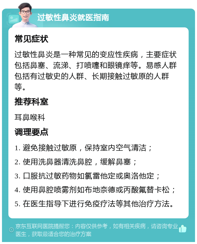 过敏性鼻炎就医指南 常见症状 过敏性鼻炎是一种常见的变应性疾病，主要症状包括鼻塞、流涕、打喷嚏和眼镜痒等。易感人群包括有过敏史的人群、长期接触过敏原的人群等。 推荐科室 耳鼻喉科 调理要点 1. 避免接触过敏原，保持室内空气清洁； 2. 使用洗鼻器清洗鼻腔，缓解鼻塞； 3. 口服抗过敏药物如氯雷他定或奥洛他定； 4. 使用鼻腔喷雾剂如布地奈德或丙酸氟替卡松； 5. 在医生指导下进行免疫疗法等其他治疗方法。