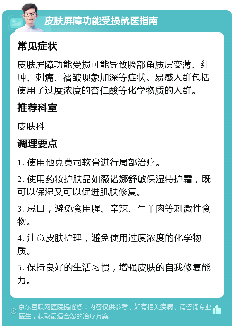 皮肤屏障功能受损就医指南 常见症状 皮肤屏障功能受损可能导致脸部角质层变薄、红肿、刺痛、褶皱现象加深等症状。易感人群包括使用了过度浓度的杏仁酸等化学物质的人群。 推荐科室 皮肤科 调理要点 1. 使用他克莫司软膏进行局部治疗。 2. 使用药妆护肤品如薇诺娜舒敏保湿特护霜，既可以保湿又可以促进肌肤修复。 3. 忌口，避免食用腥、辛辣、牛羊肉等刺激性食物。 4. 注意皮肤护理，避免使用过度浓度的化学物质。 5. 保持良好的生活习惯，增强皮肤的自我修复能力。