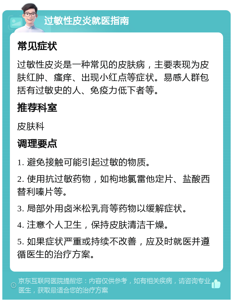 过敏性皮炎就医指南 常见症状 过敏性皮炎是一种常见的皮肤病，主要表现为皮肤红肿、瘙痒、出现小红点等症状。易感人群包括有过敏史的人、免疫力低下者等。 推荐科室 皮肤科 调理要点 1. 避免接触可能引起过敏的物质。 2. 使用抗过敏药物，如枸地氯雷他定片、盐酸西替利嗪片等。 3. 局部外用卤米松乳膏等药物以缓解症状。 4. 注意个人卫生，保持皮肤清洁干燥。 5. 如果症状严重或持续不改善，应及时就医并遵循医生的治疗方案。