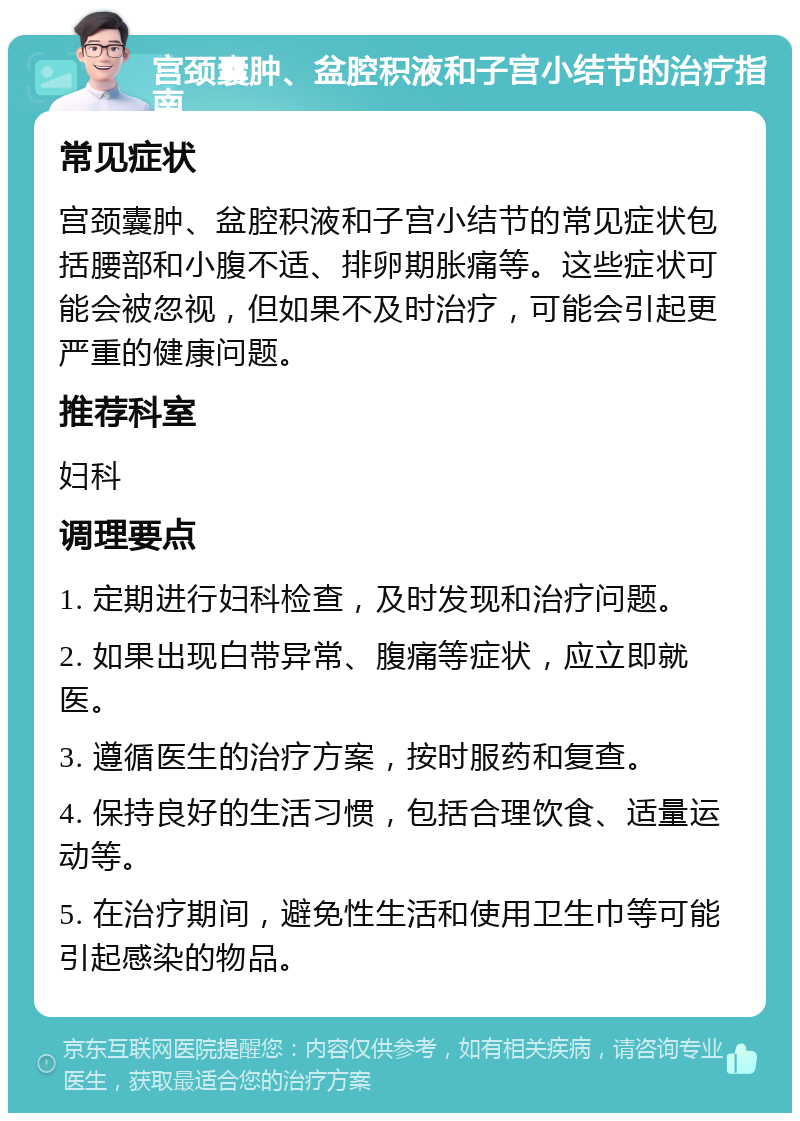 宫颈囊肿、盆腔积液和子宫小结节的治疗指南 常见症状 宫颈囊肿、盆腔积液和子宫小结节的常见症状包括腰部和小腹不适、排卵期胀痛等。这些症状可能会被忽视，但如果不及时治疗，可能会引起更严重的健康问题。 推荐科室 妇科 调理要点 1. 定期进行妇科检查，及时发现和治疗问题。 2. 如果出现白带异常、腹痛等症状，应立即就医。 3. 遵循医生的治疗方案，按时服药和复查。 4. 保持良好的生活习惯，包括合理饮食、适量运动等。 5. 在治疗期间，避免性生活和使用卫生巾等可能引起感染的物品。