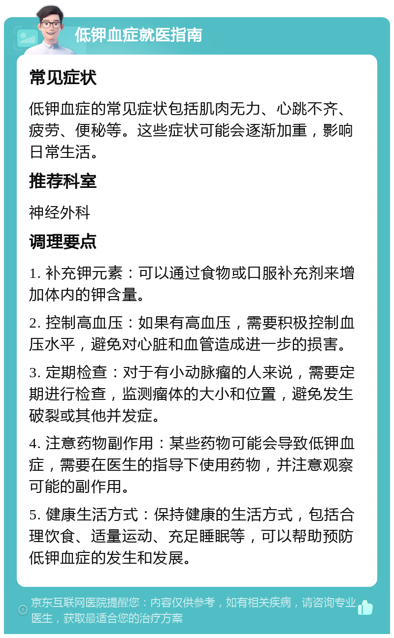 低钾血症就医指南 常见症状 低钾血症的常见症状包括肌肉无力、心跳不齐、疲劳、便秘等。这些症状可能会逐渐加重，影响日常生活。 推荐科室 神经外科 调理要点 1. 补充钾元素：可以通过食物或口服补充剂来增加体内的钾含量。 2. 控制高血压：如果有高血压，需要积极控制血压水平，避免对心脏和血管造成进一步的损害。 3. 定期检查：对于有小动脉瘤的人来说，需要定期进行检查，监测瘤体的大小和位置，避免发生破裂或其他并发症。 4. 注意药物副作用：某些药物可能会导致低钾血症，需要在医生的指导下使用药物，并注意观察可能的副作用。 5. 健康生活方式：保持健康的生活方式，包括合理饮食、适量运动、充足睡眠等，可以帮助预防低钾血症的发生和发展。