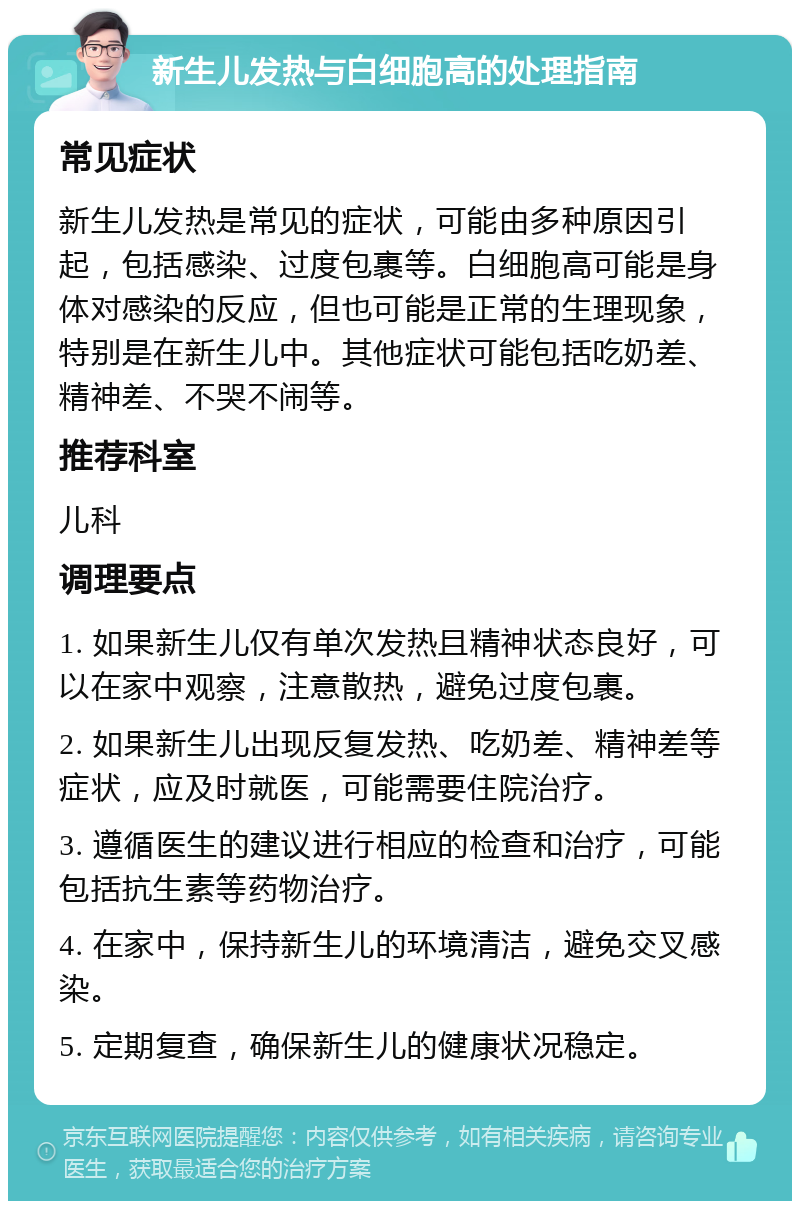 新生儿发热与白细胞高的处理指南 常见症状 新生儿发热是常见的症状，可能由多种原因引起，包括感染、过度包裹等。白细胞高可能是身体对感染的反应，但也可能是正常的生理现象，特别是在新生儿中。其他症状可能包括吃奶差、精神差、不哭不闹等。 推荐科室 儿科 调理要点 1. 如果新生儿仅有单次发热且精神状态良好，可以在家中观察，注意散热，避免过度包裹。 2. 如果新生儿出现反复发热、吃奶差、精神差等症状，应及时就医，可能需要住院治疗。 3. 遵循医生的建议进行相应的检查和治疗，可能包括抗生素等药物治疗。 4. 在家中，保持新生儿的环境清洁，避免交叉感染。 5. 定期复查，确保新生儿的健康状况稳定。