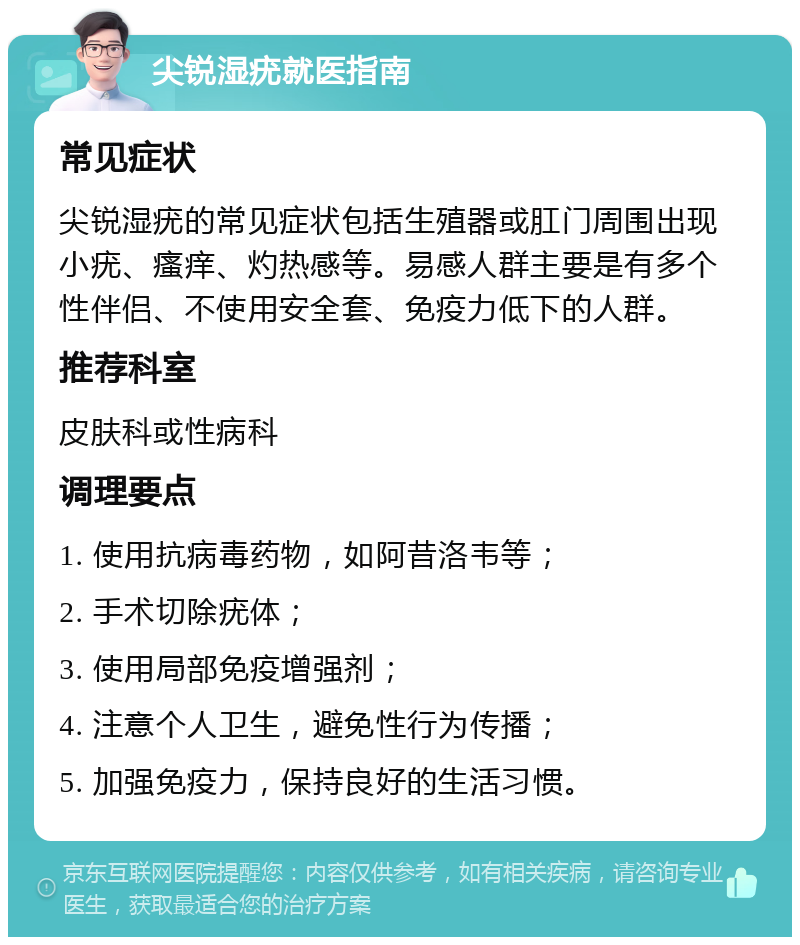 尖锐湿疣就医指南 常见症状 尖锐湿疣的常见症状包括生殖器或肛门周围出现小疣、瘙痒、灼热感等。易感人群主要是有多个性伴侣、不使用安全套、免疫力低下的人群。 推荐科室 皮肤科或性病科 调理要点 1. 使用抗病毒药物，如阿昔洛韦等； 2. 手术切除疣体； 3. 使用局部免疫增强剂； 4. 注意个人卫生，避免性行为传播； 5. 加强免疫力，保持良好的生活习惯。