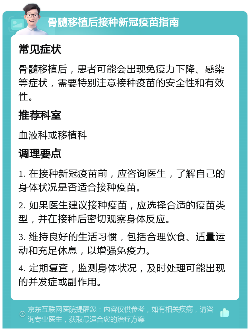 骨髓移植后接种新冠疫苗指南 常见症状 骨髓移植后，患者可能会出现免疫力下降、感染等症状，需要特别注意接种疫苗的安全性和有效性。 推荐科室 血液科或移植科 调理要点 1. 在接种新冠疫苗前，应咨询医生，了解自己的身体状况是否适合接种疫苗。 2. 如果医生建议接种疫苗，应选择合适的疫苗类型，并在接种后密切观察身体反应。 3. 维持良好的生活习惯，包括合理饮食、适量运动和充足休息，以增强免疫力。 4. 定期复查，监测身体状况，及时处理可能出现的并发症或副作用。