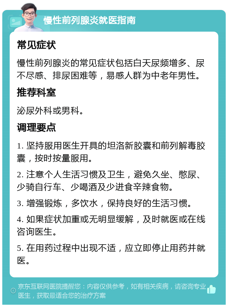 慢性前列腺炎就医指南 常见症状 慢性前列腺炎的常见症状包括白天尿频增多、尿不尽感、排尿困难等，易感人群为中老年男性。 推荐科室 泌尿外科或男科。 调理要点 1. 坚持服用医生开具的坦洛新胶囊和前列解毒胶囊，按时按量服用。 2. 注意个人生活习惯及卫生，避免久坐、憋尿、少骑自行车、少喝酒及少进食辛辣食物。 3. 增强锻炼，多饮水，保持良好的生活习惯。 4. 如果症状加重或无明显缓解，及时就医或在线咨询医生。 5. 在用药过程中出现不适，应立即停止用药并就医。