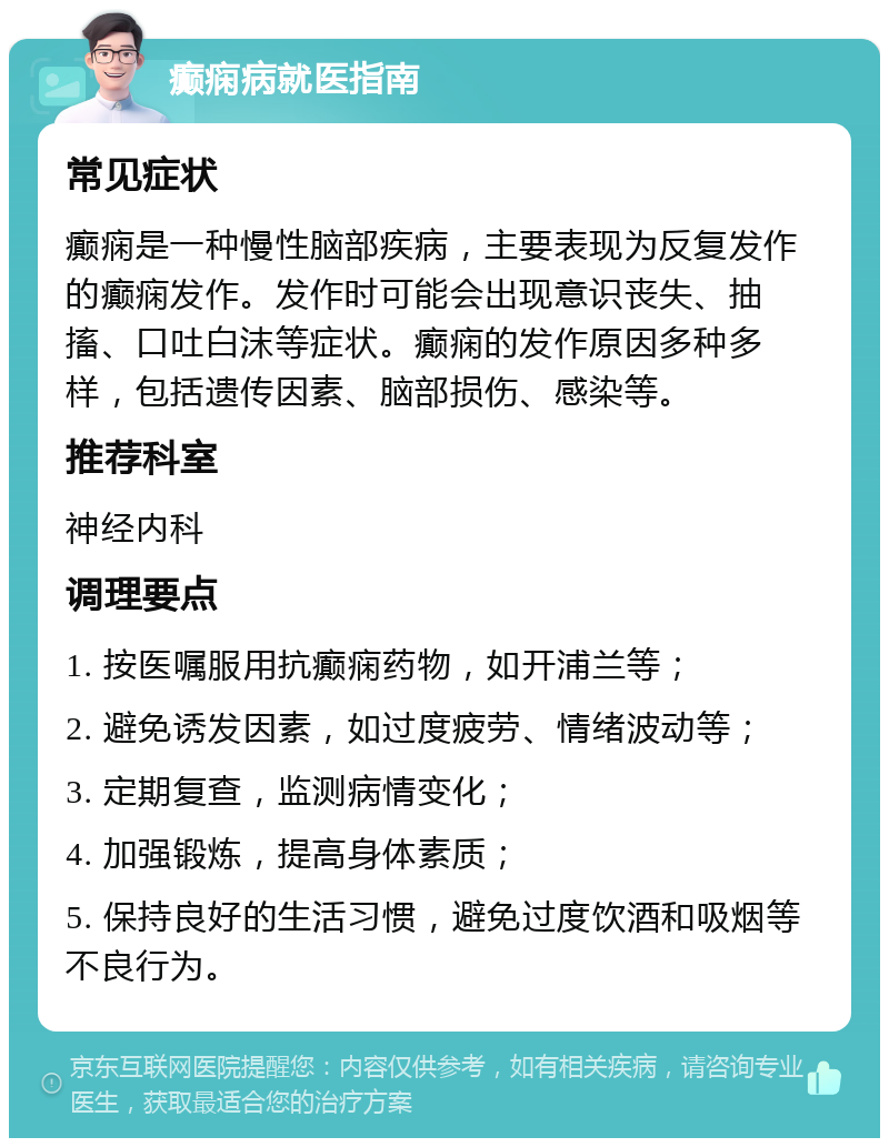 癫痫病就医指南 常见症状 癫痫是一种慢性脑部疾病，主要表现为反复发作的癫痫发作。发作时可能会出现意识丧失、抽搐、口吐白沫等症状。癫痫的发作原因多种多样，包括遗传因素、脑部损伤、感染等。 推荐科室 神经内科 调理要点 1. 按医嘱服用抗癫痫药物，如开浦兰等； 2. 避免诱发因素，如过度疲劳、情绪波动等； 3. 定期复查，监测病情变化； 4. 加强锻炼，提高身体素质； 5. 保持良好的生活习惯，避免过度饮酒和吸烟等不良行为。