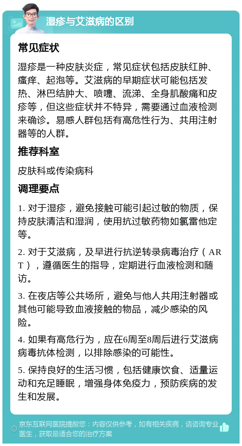 湿疹与艾滋病的区别 常见症状 湿疹是一种皮肤炎症，常见症状包括皮肤红肿、瘙痒、起泡等。艾滋病的早期症状可能包括发热、淋巴结肿大、喷嚏、流涕、全身肌酸痛和皮疹等，但这些症状并不特异，需要通过血液检测来确诊。易感人群包括有高危性行为、共用注射器等的人群。 推荐科室 皮肤科或传染病科 调理要点 1. 对于湿疹，避免接触可能引起过敏的物质，保持皮肤清洁和湿润，使用抗过敏药物如氯雷他定等。 2. 对于艾滋病，及早进行抗逆转录病毒治疗（ART），遵循医生的指导，定期进行血液检测和随访。 3. 在夜店等公共场所，避免与他人共用注射器或其他可能导致血液接触的物品，减少感染的风险。 4. 如果有高危行为，应在6周至8周后进行艾滋病病毒抗体检测，以排除感染的可能性。 5. 保持良好的生活习惯，包括健康饮食、适量运动和充足睡眠，增强身体免疫力，预防疾病的发生和发展。