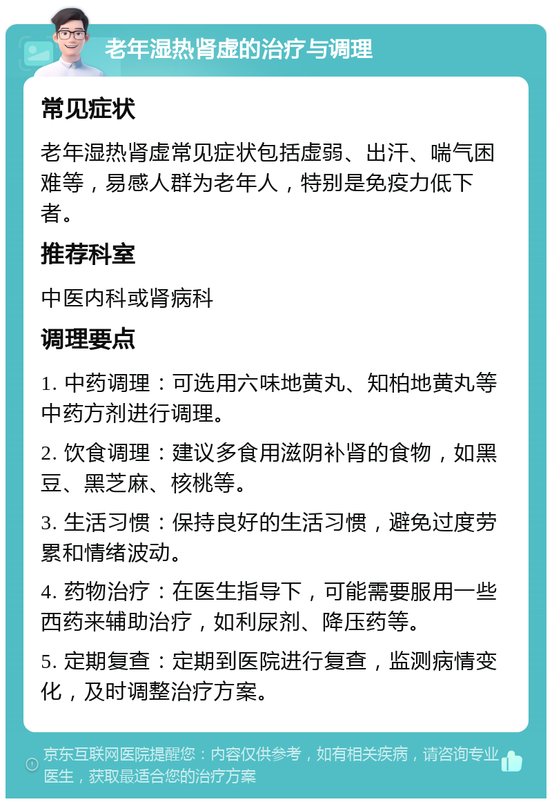 老年湿热肾虚的治疗与调理 常见症状 老年湿热肾虚常见症状包括虚弱、出汗、喘气困难等，易感人群为老年人，特别是免疫力低下者。 推荐科室 中医内科或肾病科 调理要点 1. 中药调理：可选用六味地黄丸、知柏地黄丸等中药方剂进行调理。 2. 饮食调理：建议多食用滋阴补肾的食物，如黑豆、黑芝麻、核桃等。 3. 生活习惯：保持良好的生活习惯，避免过度劳累和情绪波动。 4. 药物治疗：在医生指导下，可能需要服用一些西药来辅助治疗，如利尿剂、降压药等。 5. 定期复查：定期到医院进行复查，监测病情变化，及时调整治疗方案。