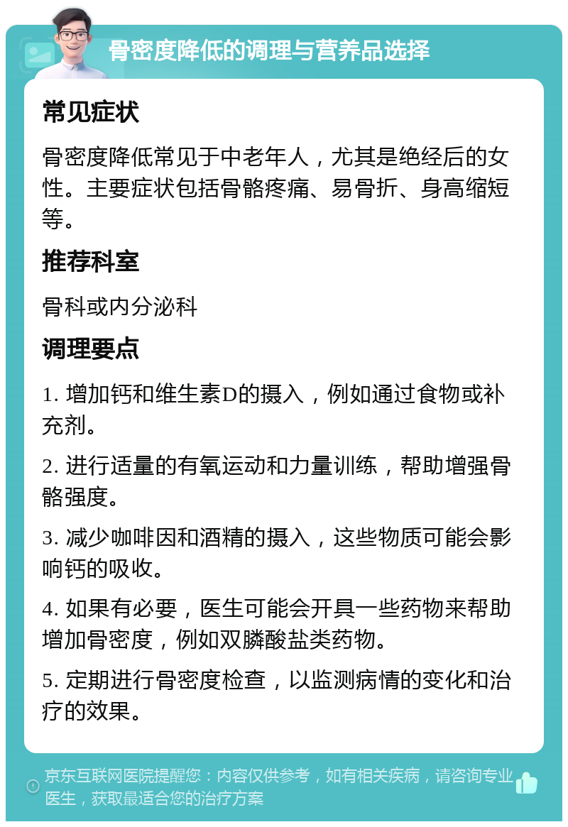 骨密度降低的调理与营养品选择 常见症状 骨密度降低常见于中老年人，尤其是绝经后的女性。主要症状包括骨骼疼痛、易骨折、身高缩短等。 推荐科室 骨科或内分泌科 调理要点 1. 增加钙和维生素D的摄入，例如通过食物或补充剂。 2. 进行适量的有氧运动和力量训练，帮助增强骨骼强度。 3. 减少咖啡因和酒精的摄入，这些物质可能会影响钙的吸收。 4. 如果有必要，医生可能会开具一些药物来帮助增加骨密度，例如双膦酸盐类药物。 5. 定期进行骨密度检查，以监测病情的变化和治疗的效果。