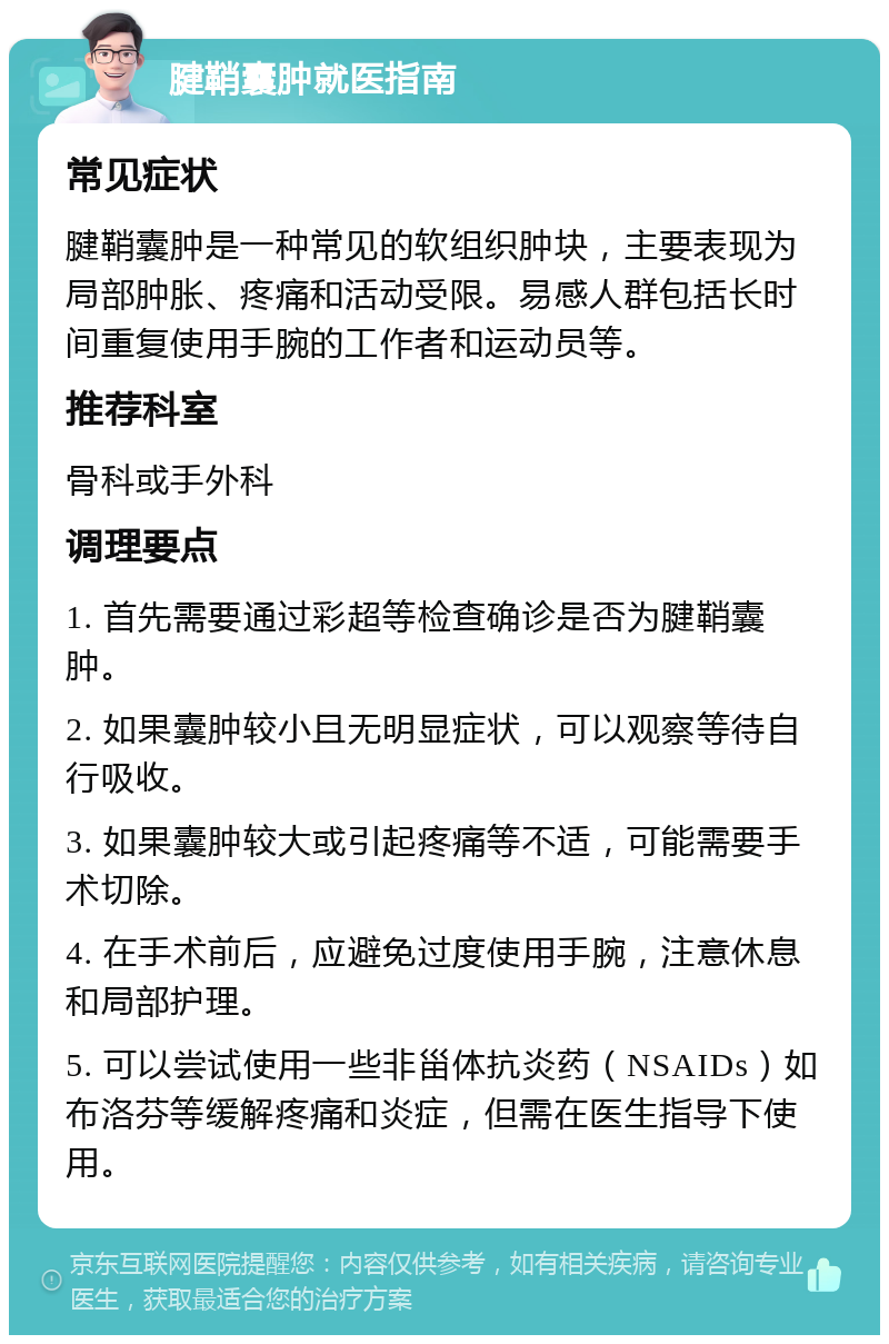 腱鞘囊肿就医指南 常见症状 腱鞘囊肿是一种常见的软组织肿块，主要表现为局部肿胀、疼痛和活动受限。易感人群包括长时间重复使用手腕的工作者和运动员等。 推荐科室 骨科或手外科 调理要点 1. 首先需要通过彩超等检查确诊是否为腱鞘囊肿。 2. 如果囊肿较小且无明显症状，可以观察等待自行吸收。 3. 如果囊肿较大或引起疼痛等不适，可能需要手术切除。 4. 在手术前后，应避免过度使用手腕，注意休息和局部护理。 5. 可以尝试使用一些非甾体抗炎药（NSAIDs）如布洛芬等缓解疼痛和炎症，但需在医生指导下使用。