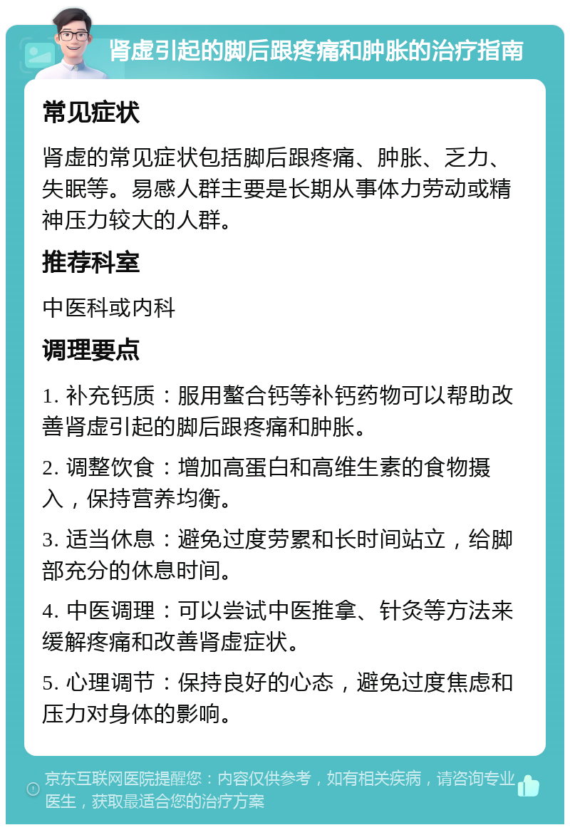 肾虚引起的脚后跟疼痛和肿胀的治疗指南 常见症状 肾虚的常见症状包括脚后跟疼痛、肿胀、乏力、失眠等。易感人群主要是长期从事体力劳动或精神压力较大的人群。 推荐科室 中医科或内科 调理要点 1. 补充钙质：服用螯合钙等补钙药物可以帮助改善肾虚引起的脚后跟疼痛和肿胀。 2. 调整饮食：增加高蛋白和高维生素的食物摄入，保持营养均衡。 3. 适当休息：避免过度劳累和长时间站立，给脚部充分的休息时间。 4. 中医调理：可以尝试中医推拿、针灸等方法来缓解疼痛和改善肾虚症状。 5. 心理调节：保持良好的心态，避免过度焦虑和压力对身体的影响。