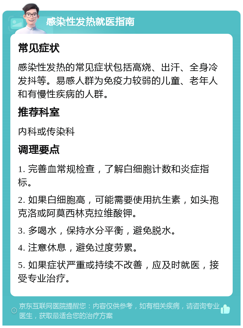 感染性发热就医指南 常见症状 感染性发热的常见症状包括高烧、出汗、全身冷发抖等。易感人群为免疫力较弱的儿童、老年人和有慢性疾病的人群。 推荐科室 内科或传染科 调理要点 1. 完善血常规检查，了解白细胞计数和炎症指标。 2. 如果白细胞高，可能需要使用抗生素，如头孢克洛或阿莫西林克拉维酸钾。 3. 多喝水，保持水分平衡，避免脱水。 4. 注意休息，避免过度劳累。 5. 如果症状严重或持续不改善，应及时就医，接受专业治疗。