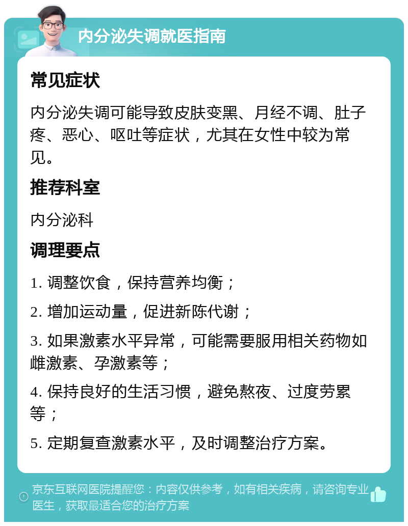 内分泌失调就医指南 常见症状 内分泌失调可能导致皮肤变黑、月经不调、肚子疼、恶心、呕吐等症状，尤其在女性中较为常见。 推荐科室 内分泌科 调理要点 1. 调整饮食，保持营养均衡； 2. 增加运动量，促进新陈代谢； 3. 如果激素水平异常，可能需要服用相关药物如雌激素、孕激素等； 4. 保持良好的生活习惯，避免熬夜、过度劳累等； 5. 定期复查激素水平，及时调整治疗方案。