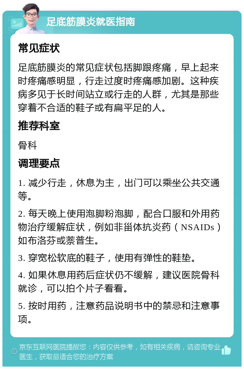 足底筋膜炎就医指南 常见症状 足底筋膜炎的常见症状包括脚跟疼痛，早上起来时疼痛感明显，行走过度时疼痛感加剧。这种疾病多见于长时间站立或行走的人群，尤其是那些穿着不合适的鞋子或有扁平足的人。 推荐科室 骨科 调理要点 1. 减少行走，休息为主，出门可以乘坐公共交通等。 2. 每天晚上使用泡脚粉泡脚，配合口服和外用药物治疗缓解症状，例如非甾体抗炎药（NSAIDs）如布洛芬或萘普生。 3. 穿宽松软底的鞋子，使用有弹性的鞋垫。 4. 如果休息用药后症状仍不缓解，建议医院骨科就诊，可以拍个片子看看。 5. 按时用药，注意药品说明书中的禁忌和注意事项。