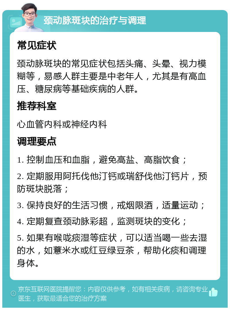 颈动脉斑块的治疗与调理 常见症状 颈动脉斑块的常见症状包括头痛、头晕、视力模糊等，易感人群主要是中老年人，尤其是有高血压、糖尿病等基础疾病的人群。 推荐科室 心血管内科或神经内科 调理要点 1. 控制血压和血脂，避免高盐、高脂饮食； 2. 定期服用阿托伐他汀钙或瑞舒伐他汀钙片，预防斑块脱落； 3. 保持良好的生活习惯，戒烟限酒，适量运动； 4. 定期复查颈动脉彩超，监测斑块的变化； 5. 如果有喉咙痰湿等症状，可以适当喝一些去湿的水，如薏米水或红豆绿豆茶，帮助化痰和调理身体。