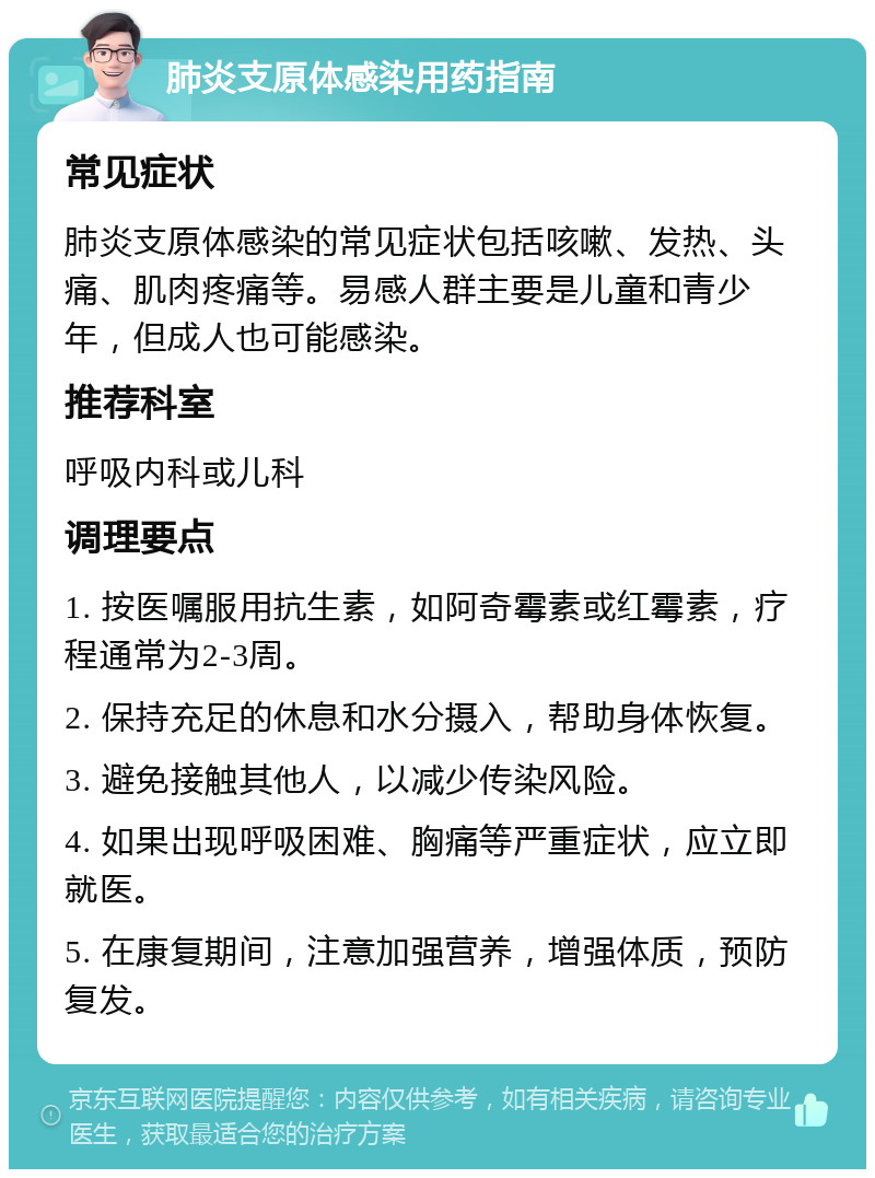 肺炎支原体感染用药指南 常见症状 肺炎支原体感染的常见症状包括咳嗽、发热、头痛、肌肉疼痛等。易感人群主要是儿童和青少年，但成人也可能感染。 推荐科室 呼吸内科或儿科 调理要点 1. 按医嘱服用抗生素，如阿奇霉素或红霉素，疗程通常为2-3周。 2. 保持充足的休息和水分摄入，帮助身体恢复。 3. 避免接触其他人，以减少传染风险。 4. 如果出现呼吸困难、胸痛等严重症状，应立即就医。 5. 在康复期间，注意加强营养，增强体质，预防复发。