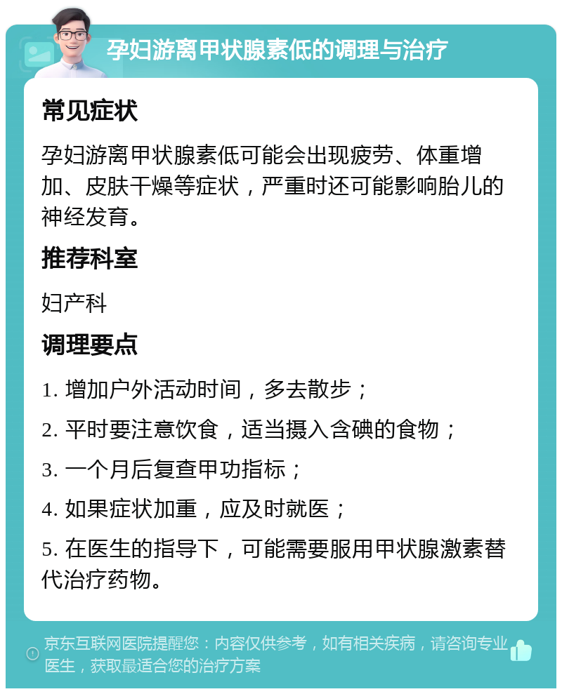 孕妇游离甲状腺素低的调理与治疗 常见症状 孕妇游离甲状腺素低可能会出现疲劳、体重增加、皮肤干燥等症状，严重时还可能影响胎儿的神经发育。 推荐科室 妇产科 调理要点 1. 增加户外活动时间，多去散步； 2. 平时要注意饮食，适当摄入含碘的食物； 3. 一个月后复查甲功指标； 4. 如果症状加重，应及时就医； 5. 在医生的指导下，可能需要服用甲状腺激素替代治疗药物。