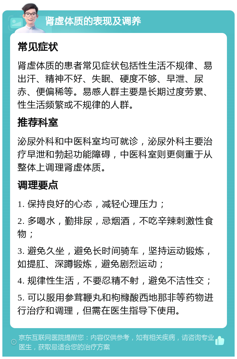 肾虚体质的表现及调养 常见症状 肾虚体质的患者常见症状包括性生活不规律、易出汗、精神不好、失眠、硬度不够、早泄、尿赤、便偏稀等。易感人群主要是长期过度劳累、性生活频繁或不规律的人群。 推荐科室 泌尿外科和中医科室均可就诊，泌尿外科主要治疗早泄和勃起功能障碍，中医科室则更侧重于从整体上调理肾虚体质。 调理要点 1. 保持良好的心态，减轻心理压力； 2. 多喝水，勤排尿，忌烟酒，不吃辛辣刺激性食物； 3. 避免久坐，避免长时间骑车，坚持运动锻炼，如提肛、深蹲锻炼，避免剧烈运动； 4. 规律性生活，不要忍精不射，避免不洁性交； 5. 可以服用参茸鞭丸和枸橼酸西地那非等药物进行治疗和调理，但需在医生指导下使用。