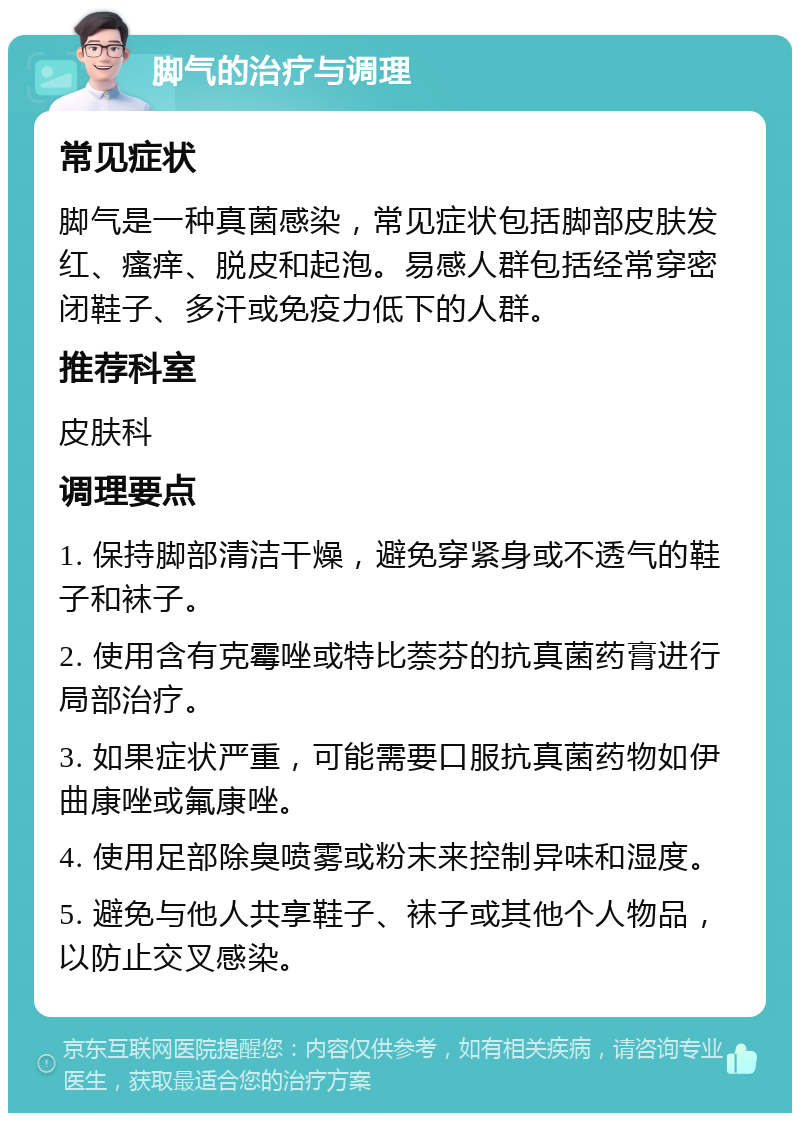 脚气的治疗与调理 常见症状 脚气是一种真菌感染，常见症状包括脚部皮肤发红、瘙痒、脱皮和起泡。易感人群包括经常穿密闭鞋子、多汗或免疫力低下的人群。 推荐科室 皮肤科 调理要点 1. 保持脚部清洁干燥，避免穿紧身或不透气的鞋子和袜子。 2. 使用含有克霉唑或特比萘芬的抗真菌药膏进行局部治疗。 3. 如果症状严重，可能需要口服抗真菌药物如伊曲康唑或氟康唑。 4. 使用足部除臭喷雾或粉末来控制异味和湿度。 5. 避免与他人共享鞋子、袜子或其他个人物品，以防止交叉感染。