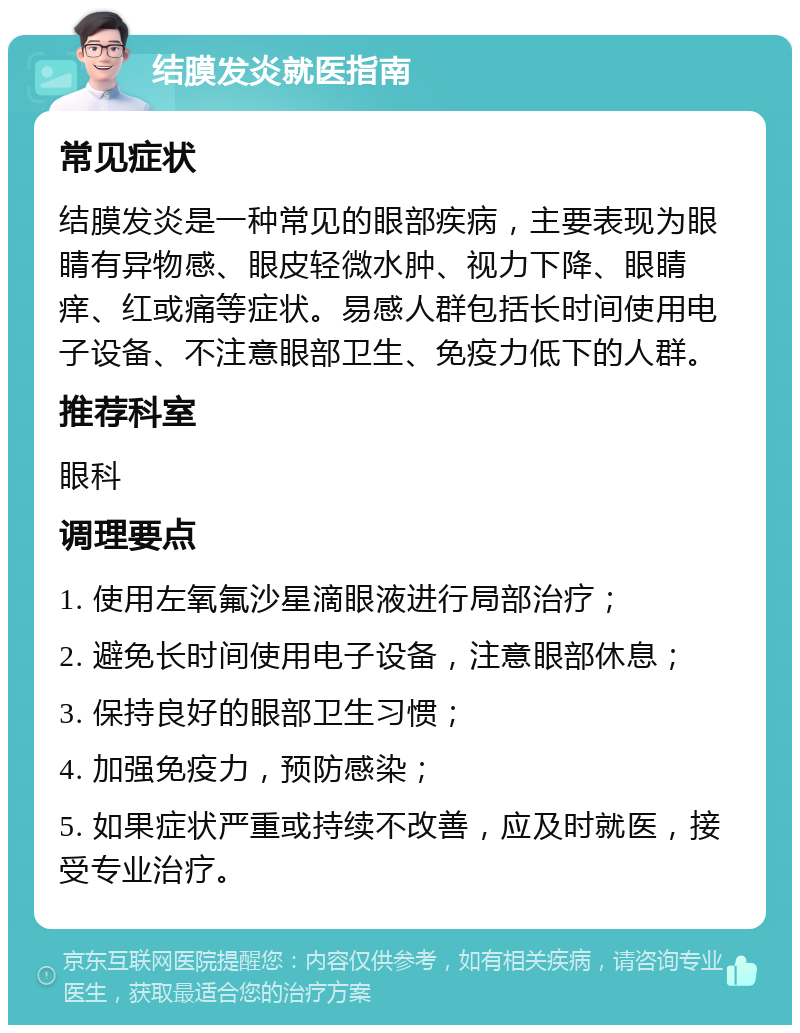 结膜发炎就医指南 常见症状 结膜发炎是一种常见的眼部疾病，主要表现为眼睛有异物感、眼皮轻微水肿、视力下降、眼睛痒、红或痛等症状。易感人群包括长时间使用电子设备、不注意眼部卫生、免疫力低下的人群。 推荐科室 眼科 调理要点 1. 使用左氧氟沙星滴眼液进行局部治疗； 2. 避免长时间使用电子设备，注意眼部休息； 3. 保持良好的眼部卫生习惯； 4. 加强免疫力，预防感染； 5. 如果症状严重或持续不改善，应及时就医，接受专业治疗。