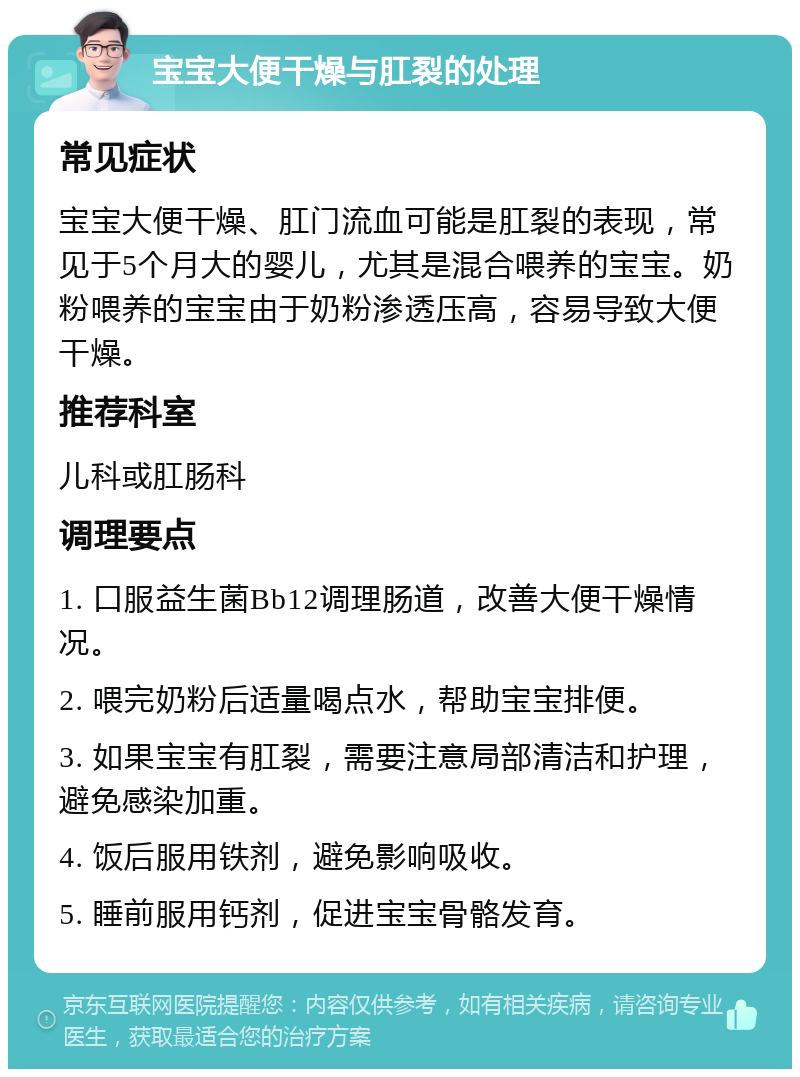 宝宝大便干燥与肛裂的处理 常见症状 宝宝大便干燥、肛门流血可能是肛裂的表现，常见于5个月大的婴儿，尤其是混合喂养的宝宝。奶粉喂养的宝宝由于奶粉渗透压高，容易导致大便干燥。 推荐科室 儿科或肛肠科 调理要点 1. 口服益生菌Bb12调理肠道，改善大便干燥情况。 2. 喂完奶粉后适量喝点水，帮助宝宝排便。 3. 如果宝宝有肛裂，需要注意局部清洁和护理，避免感染加重。 4. 饭后服用铁剂，避免影响吸收。 5. 睡前服用钙剂，促进宝宝骨骼发育。