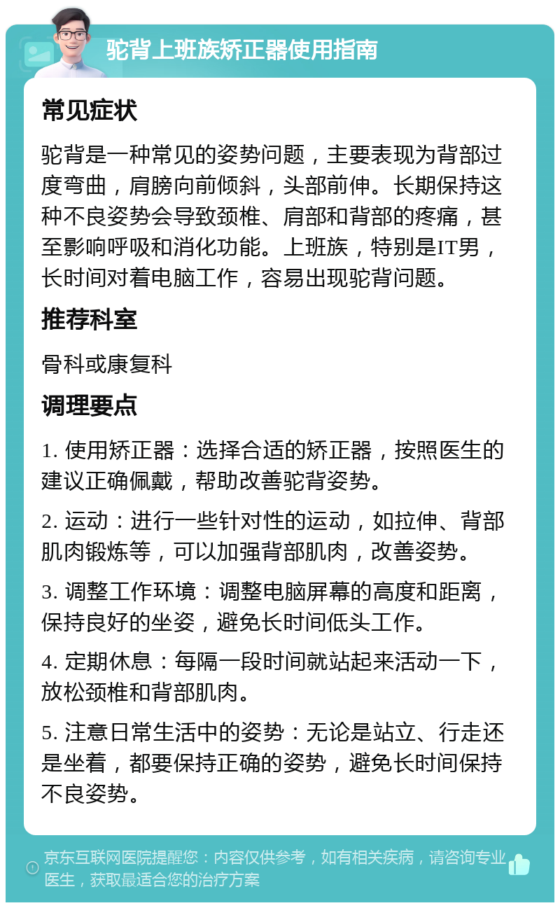 驼背上班族矫正器使用指南 常见症状 驼背是一种常见的姿势问题，主要表现为背部过度弯曲，肩膀向前倾斜，头部前伸。长期保持这种不良姿势会导致颈椎、肩部和背部的疼痛，甚至影响呼吸和消化功能。上班族，特别是IT男，长时间对着电脑工作，容易出现驼背问题。 推荐科室 骨科或康复科 调理要点 1. 使用矫正器：选择合适的矫正器，按照医生的建议正确佩戴，帮助改善驼背姿势。 2. 运动：进行一些针对性的运动，如拉伸、背部肌肉锻炼等，可以加强背部肌肉，改善姿势。 3. 调整工作环境：调整电脑屏幕的高度和距离，保持良好的坐姿，避免长时间低头工作。 4. 定期休息：每隔一段时间就站起来活动一下，放松颈椎和背部肌肉。 5. 注意日常生活中的姿势：无论是站立、行走还是坐着，都要保持正确的姿势，避免长时间保持不良姿势。