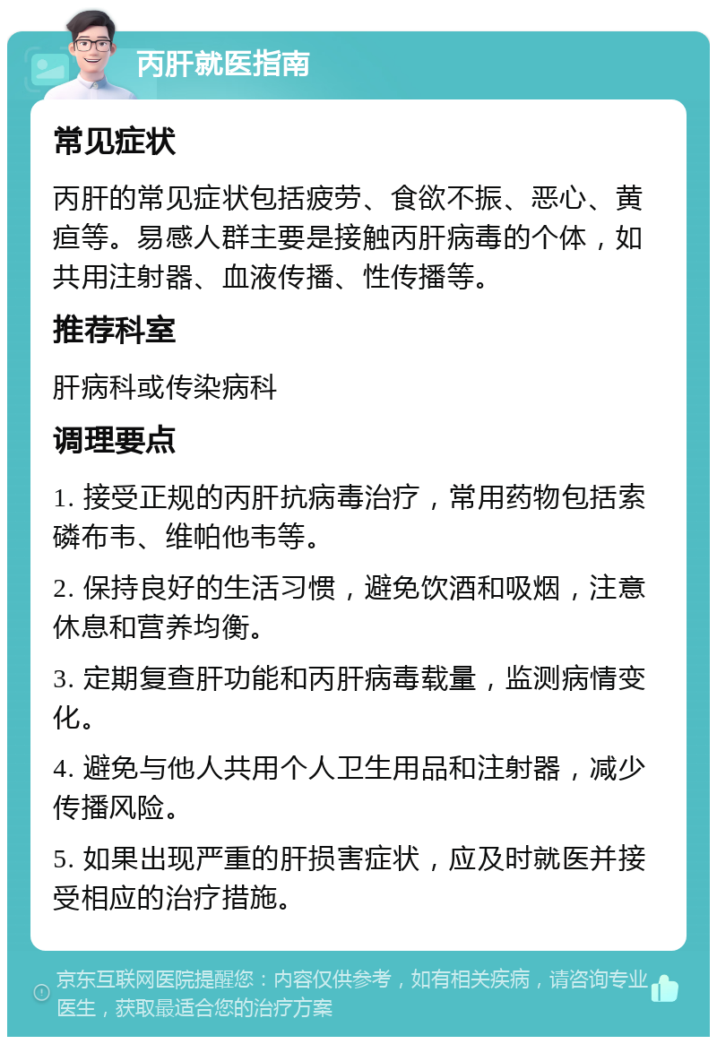 丙肝就医指南 常见症状 丙肝的常见症状包括疲劳、食欲不振、恶心、黄疸等。易感人群主要是接触丙肝病毒的个体，如共用注射器、血液传播、性传播等。 推荐科室 肝病科或传染病科 调理要点 1. 接受正规的丙肝抗病毒治疗，常用药物包括索磷布韦、维帕他韦等。 2. 保持良好的生活习惯，避免饮酒和吸烟，注意休息和营养均衡。 3. 定期复查肝功能和丙肝病毒载量，监测病情变化。 4. 避免与他人共用个人卫生用品和注射器，减少传播风险。 5. 如果出现严重的肝损害症状，应及时就医并接受相应的治疗措施。