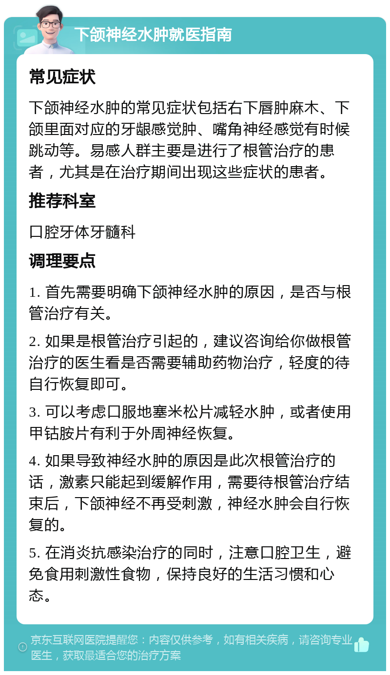 下颌神经水肿就医指南 常见症状 下颌神经水肿的常见症状包括右下唇肿麻木、下颌里面对应的牙龈感觉肿、嘴角神经感觉有时候跳动等。易感人群主要是进行了根管治疗的患者，尤其是在治疗期间出现这些症状的患者。 推荐科室 口腔牙体牙髓科 调理要点 1. 首先需要明确下颌神经水肿的原因，是否与根管治疗有关。 2. 如果是根管治疗引起的，建议咨询给你做根管治疗的医生看是否需要辅助药物治疗，轻度的待自行恢复即可。 3. 可以考虑口服地塞米松片减轻水肿，或者使用甲钴胺片有利于外周神经恢复。 4. 如果导致神经水肿的原因是此次根管治疗的话，激素只能起到缓解作用，需要待根管治疗结束后，下颌神经不再受刺激，神经水肿会自行恢复的。 5. 在消炎抗感染治疗的同时，注意口腔卫生，避免食用刺激性食物，保持良好的生活习惯和心态。