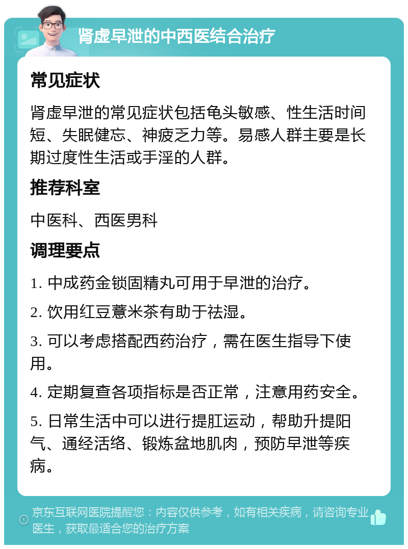 肾虚早泄的中西医结合治疗 常见症状 肾虚早泄的常见症状包括龟头敏感、性生活时间短、失眠健忘、神疲乏力等。易感人群主要是长期过度性生活或手淫的人群。 推荐科室 中医科、西医男科 调理要点 1. 中成药金锁固精丸可用于早泄的治疗。 2. 饮用红豆薏米茶有助于祛湿。 3. 可以考虑搭配西药治疗，需在医生指导下使用。 4. 定期复查各项指标是否正常，注意用药安全。 5. 日常生活中可以进行提肛运动，帮助升提阳气、通经活络、锻炼盆地肌肉，预防早泄等疾病。