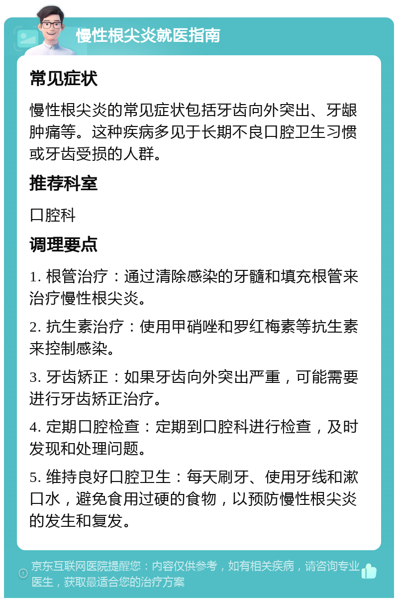 慢性根尖炎就医指南 常见症状 慢性根尖炎的常见症状包括牙齿向外突出、牙龈肿痛等。这种疾病多见于长期不良口腔卫生习惯或牙齿受损的人群。 推荐科室 口腔科 调理要点 1. 根管治疗：通过清除感染的牙髓和填充根管来治疗慢性根尖炎。 2. 抗生素治疗：使用甲硝唑和罗红梅素等抗生素来控制感染。 3. 牙齿矫正：如果牙齿向外突出严重，可能需要进行牙齿矫正治疗。 4. 定期口腔检查：定期到口腔科进行检查，及时发现和处理问题。 5. 维持良好口腔卫生：每天刷牙、使用牙线和漱口水，避免食用过硬的食物，以预防慢性根尖炎的发生和复发。