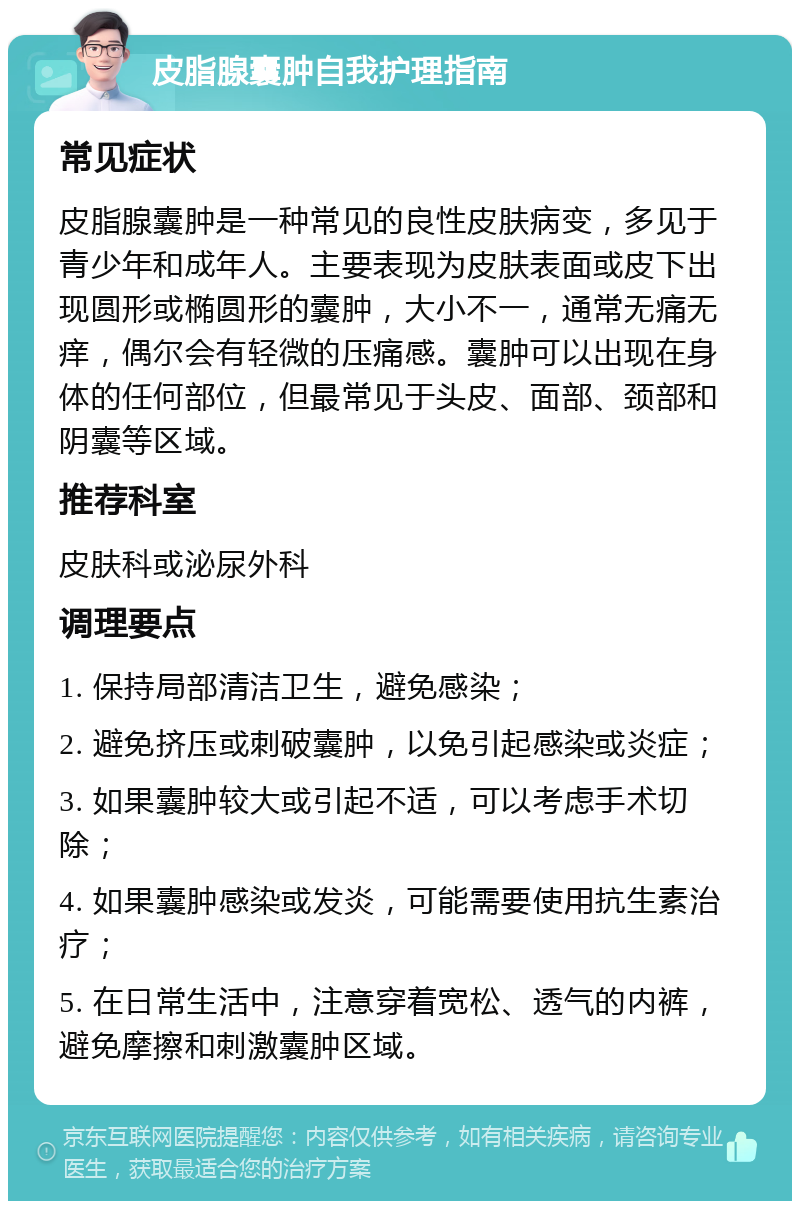 皮脂腺囊肿自我护理指南 常见症状 皮脂腺囊肿是一种常见的良性皮肤病变，多见于青少年和成年人。主要表现为皮肤表面或皮下出现圆形或椭圆形的囊肿，大小不一，通常无痛无痒，偶尔会有轻微的压痛感。囊肿可以出现在身体的任何部位，但最常见于头皮、面部、颈部和阴囊等区域。 推荐科室 皮肤科或泌尿外科 调理要点 1. 保持局部清洁卫生，避免感染； 2. 避免挤压或刺破囊肿，以免引起感染或炎症； 3. 如果囊肿较大或引起不适，可以考虑手术切除； 4. 如果囊肿感染或发炎，可能需要使用抗生素治疗； 5. 在日常生活中，注意穿着宽松、透气的内裤，避免摩擦和刺激囊肿区域。