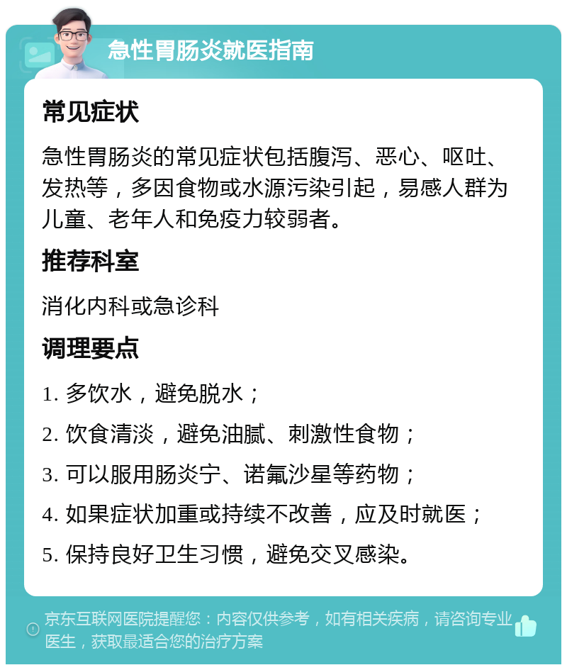 急性胃肠炎就医指南 常见症状 急性胃肠炎的常见症状包括腹泻、恶心、呕吐、发热等，多因食物或水源污染引起，易感人群为儿童、老年人和免疫力较弱者。 推荐科室 消化内科或急诊科 调理要点 1. 多饮水，避免脱水； 2. 饮食清淡，避免油腻、刺激性食物； 3. 可以服用肠炎宁、诺氟沙星等药物； 4. 如果症状加重或持续不改善，应及时就医； 5. 保持良好卫生习惯，避免交叉感染。