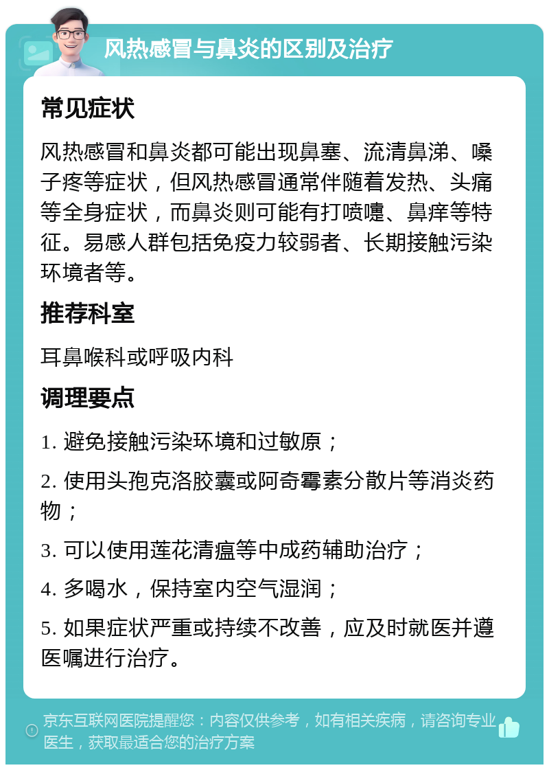 风热感冒与鼻炎的区别及治疗 常见症状 风热感冒和鼻炎都可能出现鼻塞、流清鼻涕、嗓子疼等症状，但风热感冒通常伴随着发热、头痛等全身症状，而鼻炎则可能有打喷嚏、鼻痒等特征。易感人群包括免疫力较弱者、长期接触污染环境者等。 推荐科室 耳鼻喉科或呼吸内科 调理要点 1. 避免接触污染环境和过敏原； 2. 使用头孢克洛胶囊或阿奇霉素分散片等消炎药物； 3. 可以使用莲花清瘟等中成药辅助治疗； 4. 多喝水，保持室内空气湿润； 5. 如果症状严重或持续不改善，应及时就医并遵医嘱进行治疗。