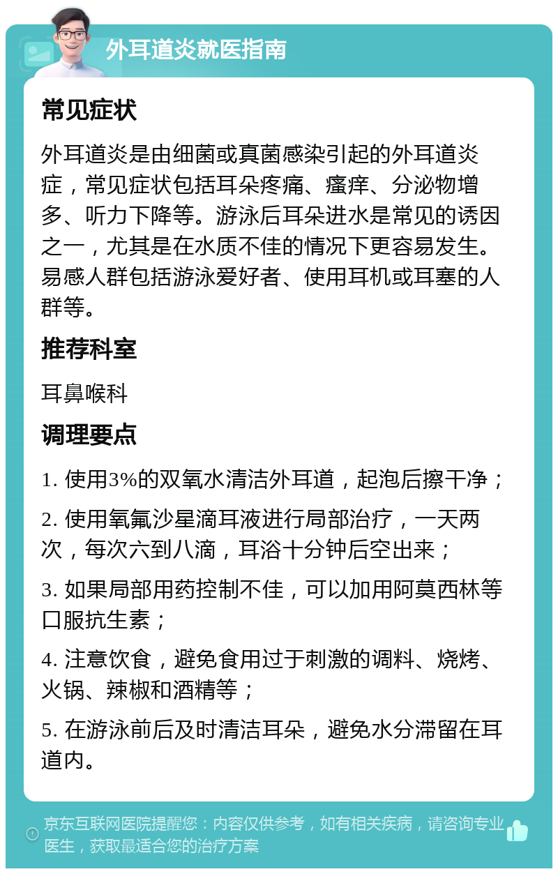 外耳道炎就医指南 常见症状 外耳道炎是由细菌或真菌感染引起的外耳道炎症，常见症状包括耳朵疼痛、瘙痒、分泌物增多、听力下降等。游泳后耳朵进水是常见的诱因之一，尤其是在水质不佳的情况下更容易发生。易感人群包括游泳爱好者、使用耳机或耳塞的人群等。 推荐科室 耳鼻喉科 调理要点 1. 使用3%的双氧水清洁外耳道，起泡后擦干净； 2. 使用氧氟沙星滴耳液进行局部治疗，一天两次，每次六到八滴，耳浴十分钟后空出来； 3. 如果局部用药控制不佳，可以加用阿莫西林等口服抗生素； 4. 注意饮食，避免食用过于刺激的调料、烧烤、火锅、辣椒和酒精等； 5. 在游泳前后及时清洁耳朵，避免水分滞留在耳道内。