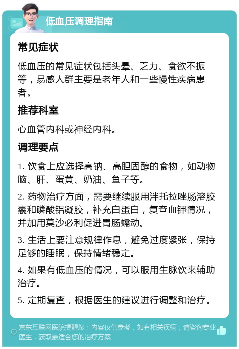 低血压调理指南 常见症状 低血压的常见症状包括头晕、乏力、食欲不振等，易感人群主要是老年人和一些慢性疾病患者。 推荐科室 心血管内科或神经内科。 调理要点 1. 饮食上应选择高钠、高胆固醇的食物，如动物脑、肝、蛋黄、奶油、鱼子等。 2. 药物治疗方面，需要继续服用泮托拉唑肠溶胶囊和磷酸铝凝胶，补充白蛋白，复查血钾情况，并加用莫沙必利促进胃肠蠕动。 3. 生活上要注意规律作息，避免过度紧张，保持足够的睡眠，保持情绪稳定。 4. 如果有低血压的情况，可以服用生脉饮来辅助治疗。 5. 定期复查，根据医生的建议进行调整和治疗。