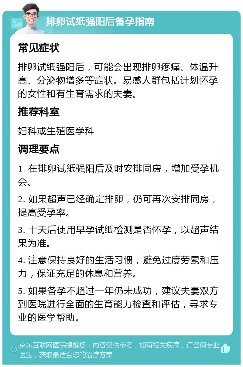 排卵试纸强阳后备孕指南 常见症状 排卵试纸强阳后，可能会出现排卵疼痛、体温升高、分泌物增多等症状。易感人群包括计划怀孕的女性和有生育需求的夫妻。 推荐科室 妇科或生殖医学科 调理要点 1. 在排卵试纸强阳后及时安排同房，增加受孕机会。 2. 如果超声已经确定排卵，仍可再次安排同房，提高受孕率。 3. 十天后使用早孕试纸检测是否怀孕，以超声结果为准。 4. 注意保持良好的生活习惯，避免过度劳累和压力，保证充足的休息和营养。 5. 如果备孕不超过一年仍未成功，建议夫妻双方到医院进行全面的生育能力检查和评估，寻求专业的医学帮助。